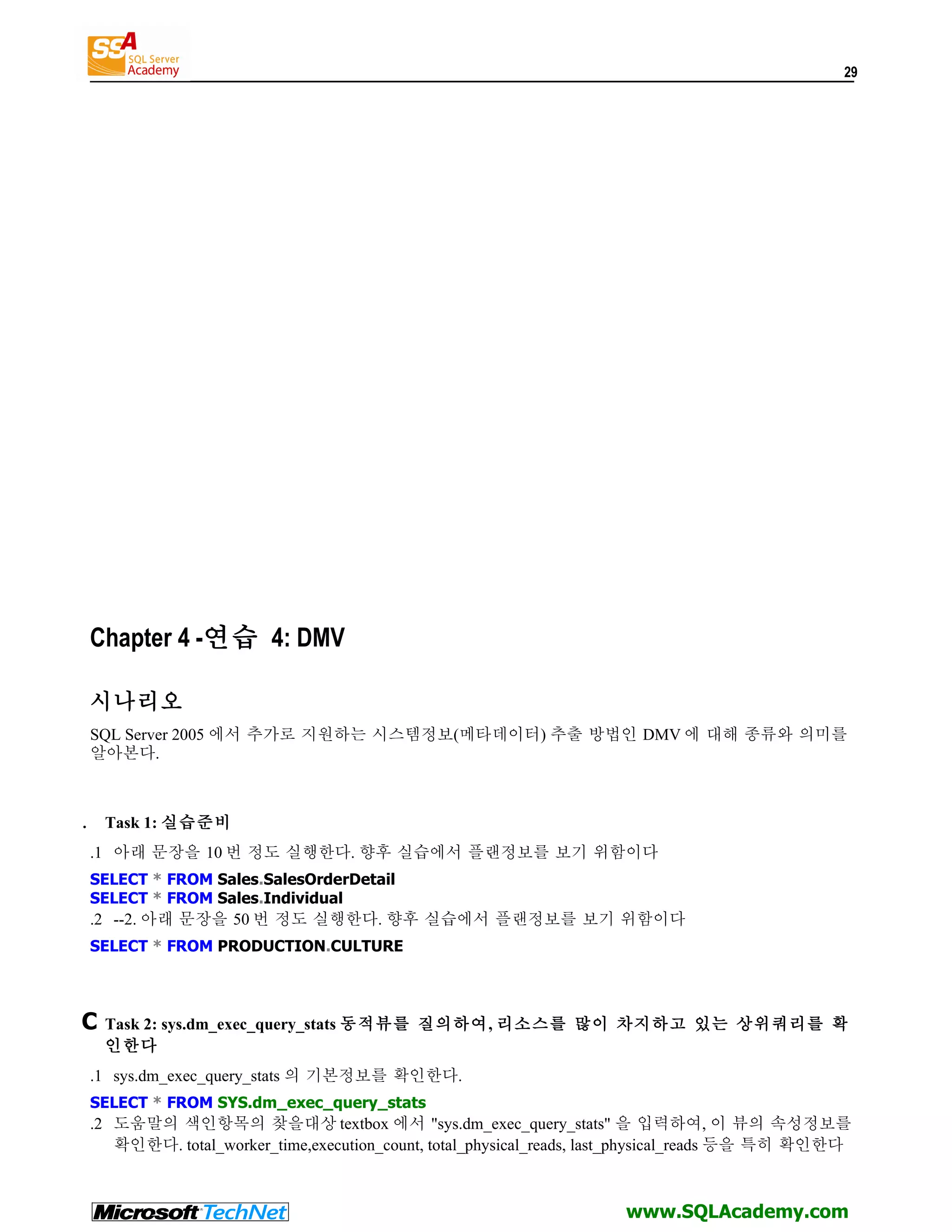 29 Chapter 4 -연습 4: DMV 시나리오 SQL Server 2005 에서 추가로 지원하는 시스템정보(메타데이터) 추출 방법인 DMV 에 대해 종류와 의미를 알아본다. . Task 1: 실습준비 .1 아래 문장을 10 번 정도 실행한다. 향후 실습에서 플랜정보를 보기 위함이다 SELECT * FROM Sales.SalesOrderDetail SELECT * FROM Sales.Individual .2 --2. 아래 문장을 50 번 정도 실행한다. 향후 실습에서 플랜정보를 보기 위함이다 SELECT * FROM PRODUCTION.CULTURE C Task 2: sys.dm_exec_query_stats 동적뷰를 질의하여, 리소스를 많이 차지하고 있는 상위쿼리를 확 인한다 .1 sys.dm_exec_query_stats 의 기본정보를 확인한다. SELECT * FROM SYS.dm_exec_query_stats .2 도움말의 색인항목의 찾을대상 textbox 에서 "sys.dm_exec_query_stats" 을 입력하여, 이 뷰의 속성정보를 확인한다. total_worker_time,execution_count, total_physical_reads, last_physical_reads 등을 특히 확인한다 www.SQLAcademy.com 