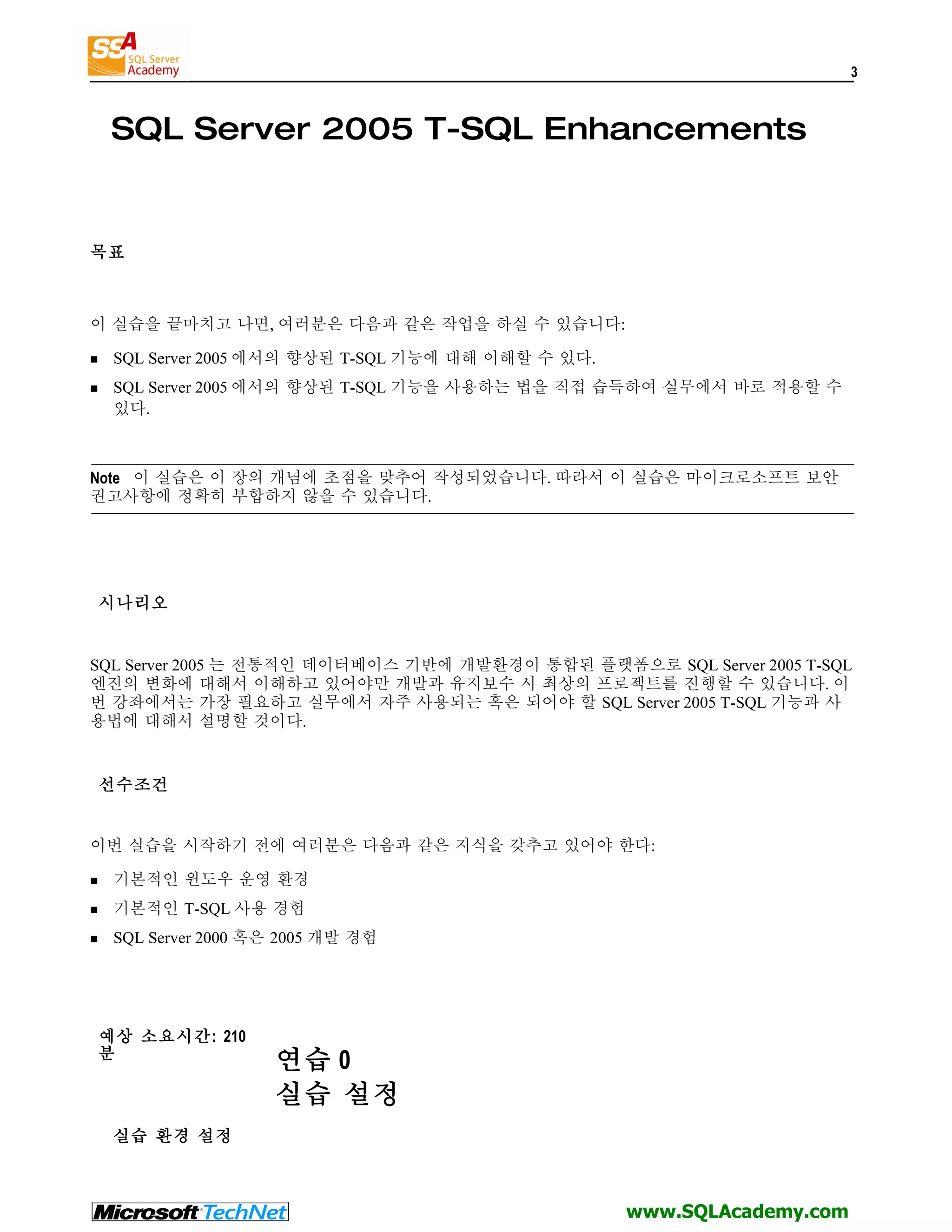 3 SQL Server 2005 T-SQL Enhancements 목표 이 실습을 끝마치고 나면, 여러분은 다음과 같은 작업을 하실 수 있습니다:  SQL Server 2005 에서의 향상된 T-SQL 기능에 대해 이해할 수 있다.  SQL Server 2005 에서의 향상된 T-SQL 기능을 사용하는 법을 직접 습득하여 실무에서 바로 적용할 수 있다. Note 이 실습은 이 장의 개념에 초점을 맞추어 작성되었습니다. 따라서 이 실습은 마이크로소프트 보안 권고사항에 정확히 부합하지 않을 수 있습니다. 시나리오 SQL Server 2005 는 전통적인 데이터베이스 기반에 개발환경이 통합된 플랫폼으로 SQL Server 2005 T-SQL 엔진의 변화에 대해서 이해하고 있어야만 개발과 유지보수 시 최상의 프로젝트를 진행할 수 있습니다. 이 번 강좌에서는 가장 필요하고 실무에서 자주 사용되는 혹은 되어야 할 SQL Server 2005 T-SQL 기능과 사 용법에 대해서 설명할 것이다. 선수조건 이번 실습을 시작하기 전에 여러분은 다음과 같은 지식을 갖추고 있어야 한다:  기본적인 윈도우 운영 환경  기본적인 T-SQL 사용 경험  SQL Server 2000 혹은 2005 개발 경험 예상 소요시간: 210 분 연습 0 실습 설정 실습 환경 설정 www.SQLAcademy.com 