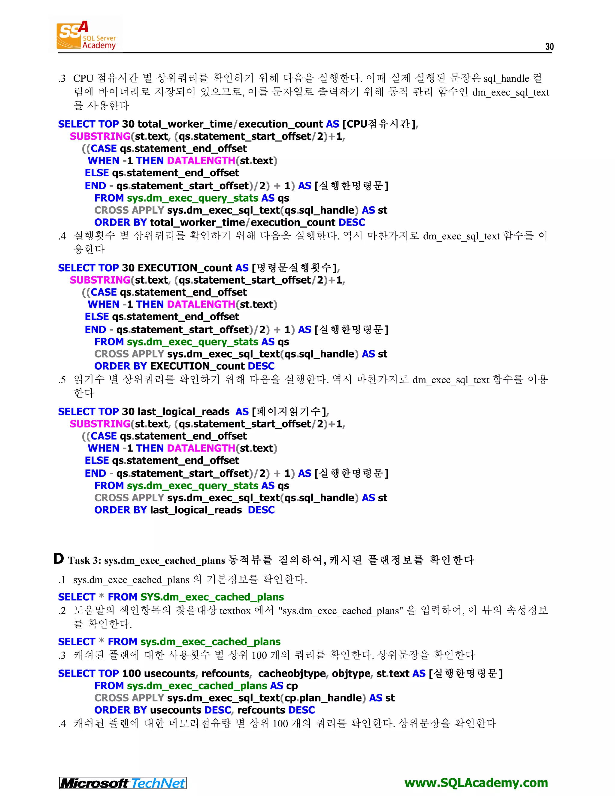 30 .3 CPU 점유시간 별 상위쿼리를 확인하기 위해 다음을 실행한다. 이때 실제 실행된 문장은 sql_handle 컬 럼에 바이너리로 저장되어 있으므로, 이를 문자열로 출력하기 위해 동적 관리 함수인 dm_exec_sql_text 를 사용한다 SELECT TOP 30 total_worker_time/execution_count AS [CPU점유시간], SUBSTRING(st.text, (qs.statement_start_offset/2)+1, ((CASE qs.statement_end_offset WHEN -1 THEN DATALENGTH(st.text) ELSE qs.statement_end_offset END - qs.statement_start_offset)/2) + 1) AS [실행한명령문] FROM sys.dm_exec_query_stats AS qs CROSS APPLY sys.dm_exec_sql_text(qs.sql_handle) AS st ORDER BY total_worker_time/execution_count DESC .4 실행횟수 별 상위쿼리를 확인하기 위해 다음을 실행한다. 역시 마찬가지로 dm_exec_sql_text 함수를 이 용한다 SELECT TOP 30 EXECUTION_count AS [명령문실행횟수], SUBSTRING(st.text, (qs.statement_start_offset/2)+1, ((CASE qs.statement_end_offset WHEN -1 THEN DATALENGTH(st.text) ELSE qs.statement_end_offset END - qs.statement_start_offset)/2) + 1) AS [실행한명령문] FROM sys.dm_exec_query_stats AS qs CROSS APPLY sys.dm_exec_sql_text(qs.sql_handle) AS st ORDER BY EXECUTION_count DESC .5 읽기수 별 상위쿼리를 확인하기 위해 다음을 실행한다. 역시 마찬가지로 dm_exec_sql_text 함수를 이용 한다 SELECT TOP 30 last_logical_reads AS [페이지읽기수], SUBSTRING(st.text, (qs.statement_start_offset/2)+1, ((CASE qs.statement_end_offset WHEN -1 THEN DATALENGTH(st.text) ELSE qs.statement_end_offset END - qs.statement_start_offset)/2) + 1) AS [실행한명령문] FROM sys.dm_exec_query_stats AS qs CROSS APPLY sys.dm_exec_sql_text(qs.sql_handle) AS st ORDER BY last_logical_reads DESC D Task 3: sys.dm_exec_cached_plans 동적뷰를 질의하여, 캐시된 플랜정보를 확인한다 .1 sys.dm_exec_cached_plans 의 기본정보를 확인한다. SELECT * FROM SYS.dm_exec_cached_plans .2 도움말의 색인항목의 찾을대상 textbox 에서 "sys.dm_exec_cached_plans" 을 입력하여, 이 뷰의 속성정보 를 확인한다. SELECT * FROM sys.dm_exec_cached_plans .3 캐쉬된 플랜에 대한 사용횟수 별 상위 100 개의 쿼리를 확인한다. 상위문장을 확인한다 SELECT TOP 100 usecounts, refcounts, cacheobjtype, objtype, st.text AS [실행한명령문] FROM sys.dm_exec_cached_plans AS cp CROSS APPLY sys.dm_exec_sql_text(cp.plan_handle) AS st ORDER BY usecounts DESC, refcounts DESC .4 캐쉬된 플랜에 대한 메모리점유량 별 상위 100 개의 쿼리를 확인한다. 상위문장을 확인한다 www.SQLAcademy.com 