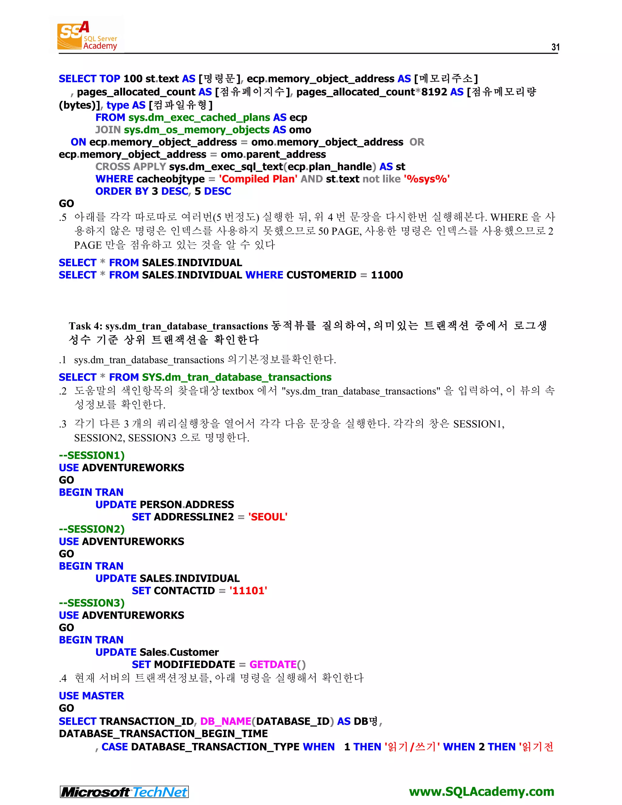 31 SELECT TOP 100 st.text AS [명령문], ecp.memory_object_address AS [메모리주소] , pages_allocated_count AS [점유페이지수], pages_allocated_count*8192 AS [점유메모리량 (bytes)], type AS [컴파일유형] FROM sys.dm_exec_cached_plans AS ecp JOIN sys.dm_os_memory_objects AS omo ON ecp.memory_object_address = omo.memory_object_address OR ecp.memory_object_address = omo.parent_address CROSS APPLY sys.dm_exec_sql_text(ecp.plan_handle) AS st WHERE cacheobjtype = 'Compiled Plan' AND st.text not like '%sys%' ORDER BY 3 DESC, 5 DESC GO .5 아래를 각각 따로따로 여러번(5 번정도) 실행한 뒤, 위 4 번 문장을 다시한번 실행해본다. WHERE 을 사 용하지 않은 명령은 인덱스를 사용하지 못했으므로 50 PAGE, 사용한 명령은 인덱스를 사용했으므로 2 PAGE 만을 점유하고 있는 것을 알 수 있다 SELECT * FROM SALES.INDIVIDUAL SELECT * FROM SALES.INDIVIDUAL WHERE CUSTOMERID = 11000 Task 4: sys.dm_tran_database_transactions 동적뷰를 질의하여, 의미있는 트랜잭션 중에서 로그생 성수 기준 상위 트랜잭션을 확인한다 .1 sys.dm_tran_database_transactions 의기본정보를확인한다. SELECT * FROM SYS.dm_tran_database_transactions .2 도움말의 색인항목의 찾을대상 textbox 에서 "sys.dm_tran_database_transactions" 을 입력하여, 이 뷰의 속 성정보를 확인한다. .3 각기 다른 3 개의 쿼리실행창을 열어서 각각 다음 문장을 실행한다. 각각의 창은 SESSION1, SESSION2, SESSION3 으로 명명한다. --SESSION1) USE ADVENTUREWORKS GO BEGIN TRAN UPDATE PERSON.ADDRESS SET ADDRESSLINE2 = 'SEOUL' --SESSION2) USE ADVENTUREWORKS GO BEGIN TRAN UPDATE SALES.INDIVIDUAL SET CONTACTID = '11101' --SESSION3) USE ADVENTUREWORKS GO BEGIN TRAN UPDATE Sales.Customer SET MODIFIEDDATE = GETDATE() .4 현재 서버의 트랜잭션정보를, 아래 명령을 실행해서 확인한다 USE MASTER GO SELECT TRANSACTION_ID, DB_NAME(DATABASE_ID) AS DB명, DATABASE_TRANSACTION_BEGIN_TIME , CASE DATABASE_TRANSACTION_TYPE WHEN 1 THEN '읽기/쓰기' WHEN 2 THEN '읽기전 www.SQLAcademy.com 
