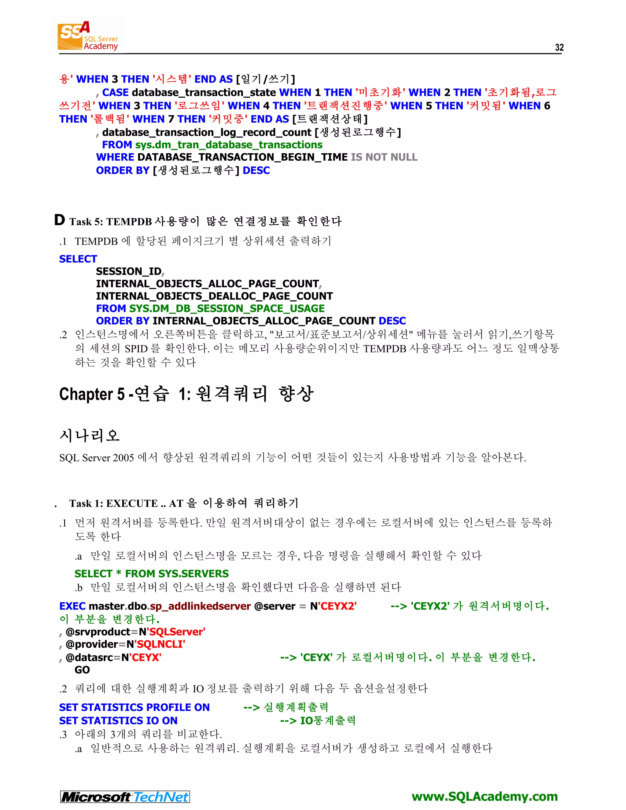 32 용' WHEN 3 THEN '시스템' END AS [일기/쓰기] , CASE database_transaction_state WHEN 1 THEN '미초기화' WHEN 2 THEN '초기화됨,로그 쓰기전' WHEN 3 THEN '로그쓰임' WHEN 4 THEN '트랜잭션진행중' WHEN 5 THEN '커밋됨' WHEN 6 THEN '롤백됨' WHEN 7 THEN '커밋중' END AS [트랜잭션상태] , database_transaction_log_record_count [생성된로그행수] FROM sys.dm_tran_database_transactions WHERE DATABASE_TRANSACTION_BEGIN_TIME IS NOT NULL ORDER BY [생성된로그행수] DESC D Task 5: TEMPDB 사용량이 많은 연결정보를 확인한다 .1 TEMPDB 에 할당된 페이지크기 별 상위세션 출력하기 SELECT SESSION_ID, INTERNAL_OBJECTS_ALLOC_PAGE_COUNT, INTERNAL_OBJECTS_DEALLOC_PAGE_COUNT FROM SYS.DM_DB_SESSION_SPACE_USAGE ORDER BY INTERNAL_OBJECTS_ALLOC_PAGE_COUNT DESC .2 인스턴스명에서 오른쪽버튼을 클릭하고, "보고서/표준보고서/상위세션" 메뉴를 눌러서 읽기,쓰기항목 의 세션의 SPID 를 확인한다. 이는 메모리 사용량순위이지만 TEMPDB 사용량과도 어느 정도 일맥상통 하는 것을 확인할 수 있다 Chapter 5 -연습 1: 원격쿼리 향상 시나리오 SQL Server 2005 에서 향상된 원격쿼리의 기능이 어떤 것들이 있는지 사용방법과 기능을 알아본다. . Task 1: EXECUTE .. AT 을 이용하여 쿼리하기 .1 먼저 원격서버를 등록한다. 만일 원격서버대상이 없는 경우에는 로컬서버에 있는 인스턴스를 등록하 도록 한다 .a 만일 로컬서버의 인스턴스명을 모르는 경우, 다음 명령을 실행해서 확인할 수 있다 SELECT * FROM SYS.SERVERS .b 만일 로컬서버의 인스턴스명을 확인했다면 다음을 실행하면 된다 EXEC master.dbo.sp_addlinkedserver @server = N'CEYX2' --> 'CEYX2' 가 원격서버명이다. 이 부분을 변경한다. , @srvproduct=N'SQLServer' , @provider=N'SQLNCLI' , @datasrc=N'CEYX' --> 'CEYX' 가 로컬서버명이다 . 이 부분을 변경한다. GO .2 쿼리에 대한 실행계획과 IO 정보를 출력하기 위해 다음 두 옵션을설정한다 SET STATISTICS PROFILE ON --> 실행계획출력 SET STATISTICS IO ON --> IO통계출력 .3 아래의 3개의 쿼리를 비교한다. .a 일반적으로 사용하는 원격쿼리. 실행계획을 로컬서버가 생성하고 로컬에서 실행한다 www.SQLAcademy.com 