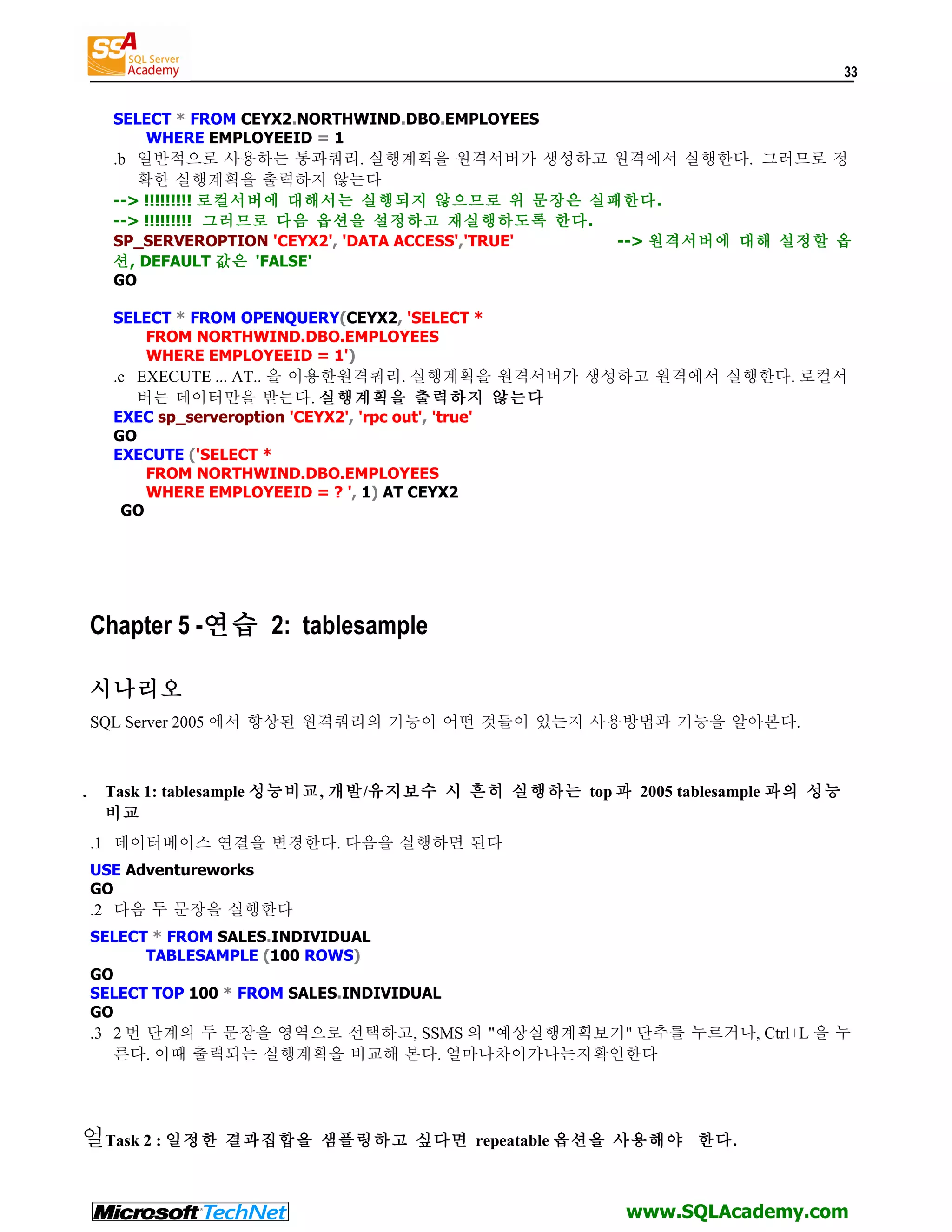 33 SELECT * FROM CEYX2.NORTHWIND.DBO.EMPLOYEES WHERE EMPLOYEEID = 1 .b 일반적으로 사용하는 통과쿼리. 실행계획을 원격서버가 생성하고 원격에서 실행한다. 그러므로 정 확한 실행계획을 출력하지 않는다 --> !!!!!!!!! 로컬서버에 대해서는 실행되지 않으므로 위 문장은 실패한다. --> !!!!!!!!! 그러므로 다음 옵션을 설정하고 재실행하도록 한다. SP_SERVEROPTION 'CEYX2', 'DATA ACCESS','TRUE' --> 원격서버에 대해 설정할 옵 션, DEFAULT 값은 'FALSE' GO SELECT * FROM OPENQUERY(CEYX2, 'SELECT * FROM NORTHWIND.DBO.EMPLOYEES WHERE EMPLOYEEID = 1') .c EXECUTE ... AT.. 을 이용한원격쿼리. 실행계획을 원격서버가 생성하고 원격에서 실행한다. 로컬서 버는 데이터만을 받는다. 실행계획을 출력하지 않는다 EXEC sp_serveroption 'CEYX2', 'rpc out', 'true' GO EXECUTE ('SELECT * FROM NORTHWIND.DBO.EMPLOYEES WHERE EMPLOYEEID = ? ', 1) AT CEYX2 GO Chapter 5 -연습 2: tablesample 시나리오 SQL Server 2005 에서 향상된 원격쿼리의 기능이 어떤 것들이 있는지 사용방법과 기능을 알아본다. . Task 1: tablesample 성능비교, 개발/유지보수 시 흔히 실행하는 top 과 2005 tablesample 과의 성능 비교 .1 데이터베이스 연결을 변경한다. 다음을 실행하면 된다 USE Adventureworks GO .2 다음 두 문장을 실행한다 SELECT * FROM SALES.INDIVIDUAL TABLESAMPLE (100 ROWS) GO SELECT TOP 100 * FROM SALES.INDIVIDUAL GO .3 2 번 단계의 두 문장을 영역으로 선택하고, SSMS 의 "예상실행계획보기" 단추를 누르거나, Ctrl+L 을 누 른다. 이때 출력되는 실행계획을 비교해 본다. 얼마나차이가나는지확인한다 얼Task 2 : 일정한 결과집합을 샘플링하고 싶다면 repeatable 옵션을 사용해야 한다. www.SQLAcademy.com 