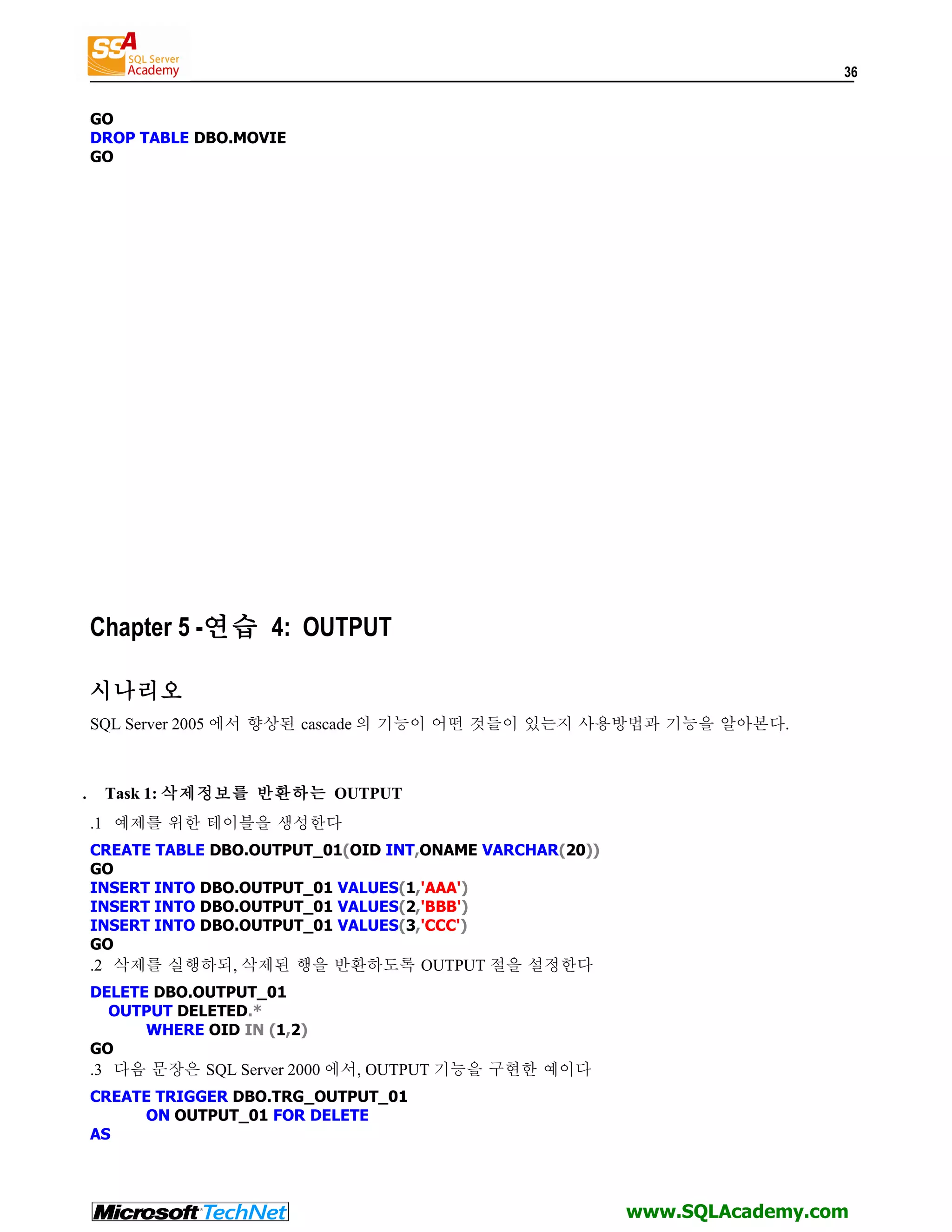 36 GO DROP TABLE DBO.MOVIE GO Chapter 5 -연습 4: OUTPUT 시나리오 SQL Server 2005 에서 향상된 cascade 의 기능이 어떤 것들이 있는지 사용방법과 기능을 알아본다. . Task 1: 삭제정보를 반환하는 OUTPUT .1 예제를 위한 테이블을 생성한다 CREATE TABLE DBO.OUTPUT_01(OID INT,ONAME VARCHAR(20)) GO INSERT INTO DBO.OUTPUT_01 VALUES(1,'AAA') INSERT INTO DBO.OUTPUT_01 VALUES(2,'BBB') INSERT INTO DBO.OUTPUT_01 VALUES(3,'CCC') GO .2 삭제를 실행하되, 삭제된 행을 반환하도록 OUTPUT 절을 설정한다 DELETE DBO.OUTPUT_01 OUTPUT DELETED.* WHERE OID IN (1,2) GO .3 다음 문장은 SQL Server 2000 에서, OUTPUT 기능을 구현한 예이다 CREATE TRIGGER DBO.TRG_OUTPUT_01 ON OUTPUT_01 FOR DELETE AS www.SQLAcademy.com 