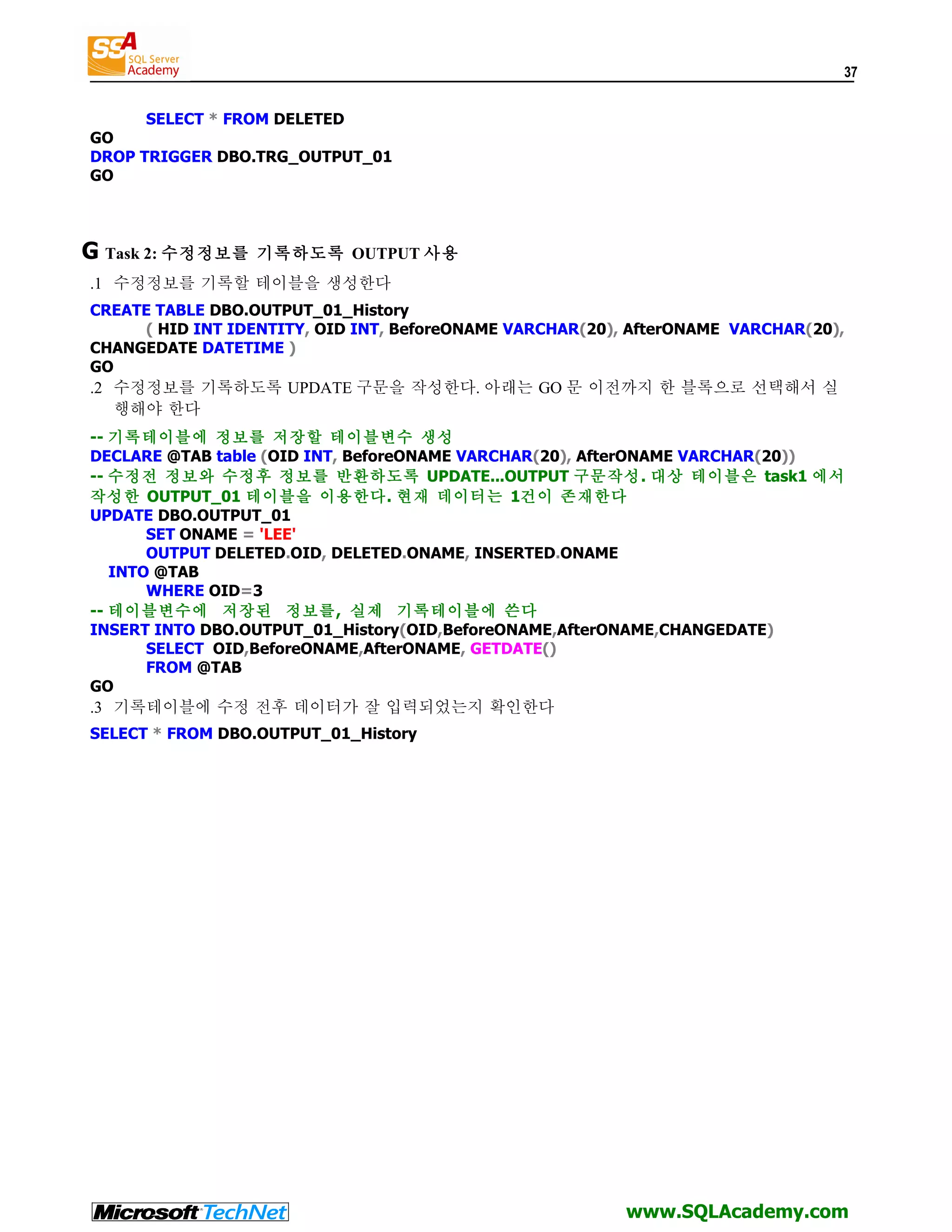 37 SELECT * FROM DELETED GO DROP TRIGGER DBO.TRG_OUTPUT_01 GO G Task 2: 수정정보를 기록하도록 OUTPUT 사용 .1 수정정보를 기록할 테이블을 생성한다 CREATE TABLE DBO.OUTPUT_01_History ( HID INT IDENTITY, OID INT, BeforeONAME VARCHAR(20), AfterONAME VARCHAR(20), CHANGEDATE DATETIME ) GO .2 수정정보를 기록하도록 UPDATE 구문을 작성한다. 아래는 GO 문 이전까지 한 블록으로 선택해서 실 행해야 한다 -- 기록테이블에 정보를 저장할 테이블변수 생성 DECLARE @TAB table (OID INT, BeforeONAME VARCHAR(20), AfterONAME VARCHAR(20)) -- 수정전 정보와 수정후 정보를 반환하도록 UPDATE...OUTPUT 구문작성. 대상 테이블은 task1 에서 작성한 OUTPUT_01 테이블을 이용한다. 현재 데이터는 1건이 존재한다 UPDATE DBO.OUTPUT_01 SET ONAME = 'LEE' OUTPUT DELETED.OID, DELETED.ONAME, INSERTED.ONAME INTO @TAB WHERE OID=3 -- 테이블변수에 저장된 정보를, 실제 기록테이블에 쓴다 INSERT INTO DBO.OUTPUT_01_History(OID,BeforeONAME,AfterONAME,CHANGEDATE) SELECT OID,BeforeONAME,AfterONAME, GETDATE() FROM @TAB GO .3 기록테이블에 수정 전후 데이터가 잘 입력되었는지 확인한다 SELECT * FROM DBO.OUTPUT_01_History www.SQLAcademy.com 
