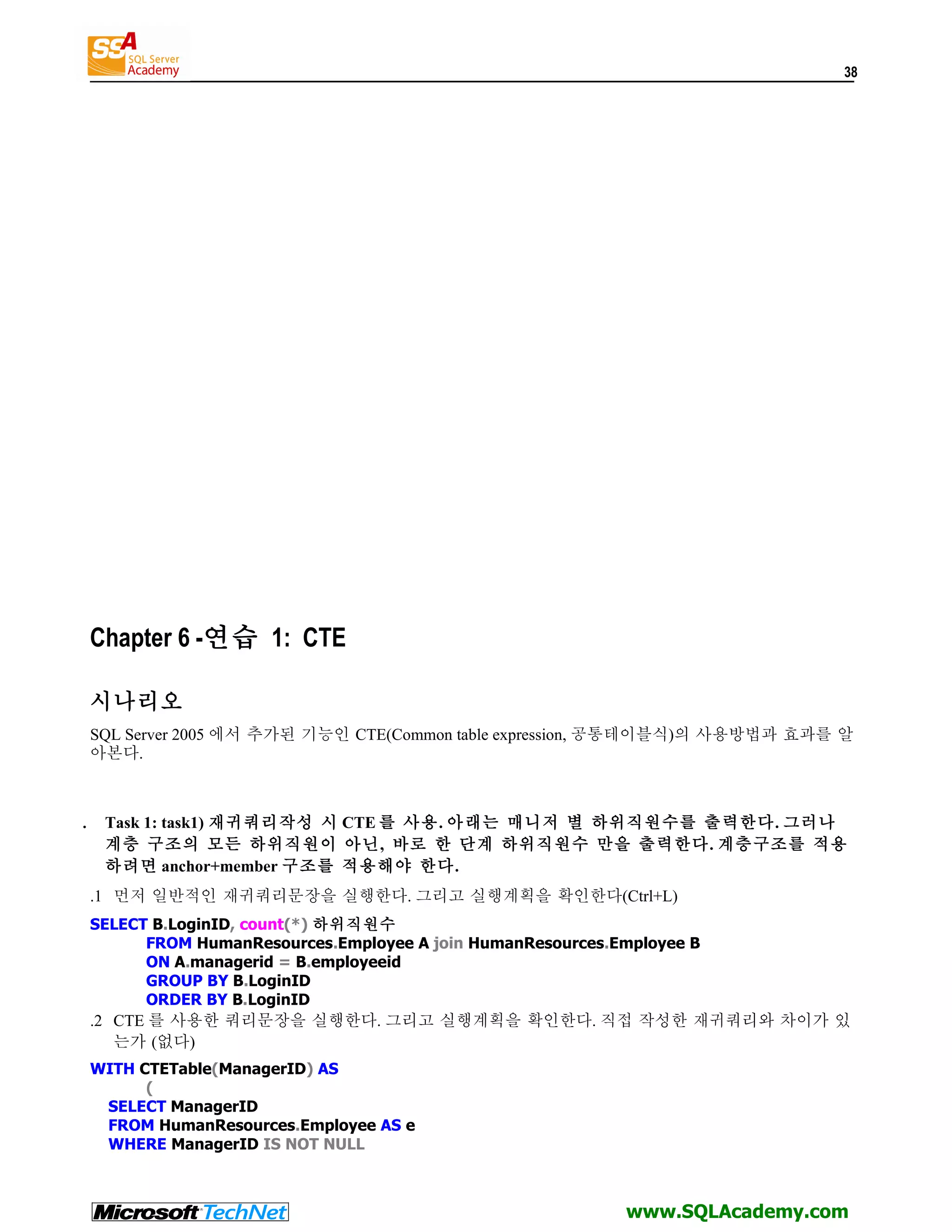 38 Chapter 6 -연습 1: CTE 시나리오 SQL Server 2005 에서 추가된 기능인 CTE(Common table expression, 공통테이블식)의 사용방법과 효과를 알 아본다. . Task 1: task1) 재귀쿼리작성 시 CTE 를 사용. 아래는 매니저 별 하위직원수를 출력한다. 그러나 계층 구조의 모든 하위직원이 아닌, 바로 한 단계 하위직원수 만을 출력한다. 계층구조를 적용 하려면 anchor+member 구조를 적용해야 한다. .1 먼저 일반적인 재귀쿼리문장을 실행한다. 그리고 실행계획을 확인한다(Ctrl+L) SELECT B.LoginID, count(*) 하위직원수 FROM HumanResources.Employee A join HumanResources.Employee B ON A.managerid = B.employeeid GROUP BY B.LoginID ORDER BY B.LoginID .2 CTE 를 사용한 쿼리문장을 실행한다. 그리고 실행계획을 확인한다. 직접 작성한 재귀쿼리와 차이가 있 는가 (없다) WITH CTETable(ManagerID) AS ( SELECT ManagerID FROM HumanResources.Employee AS e WHERE ManagerID IS NOT NULL www.SQLAcademy.com 