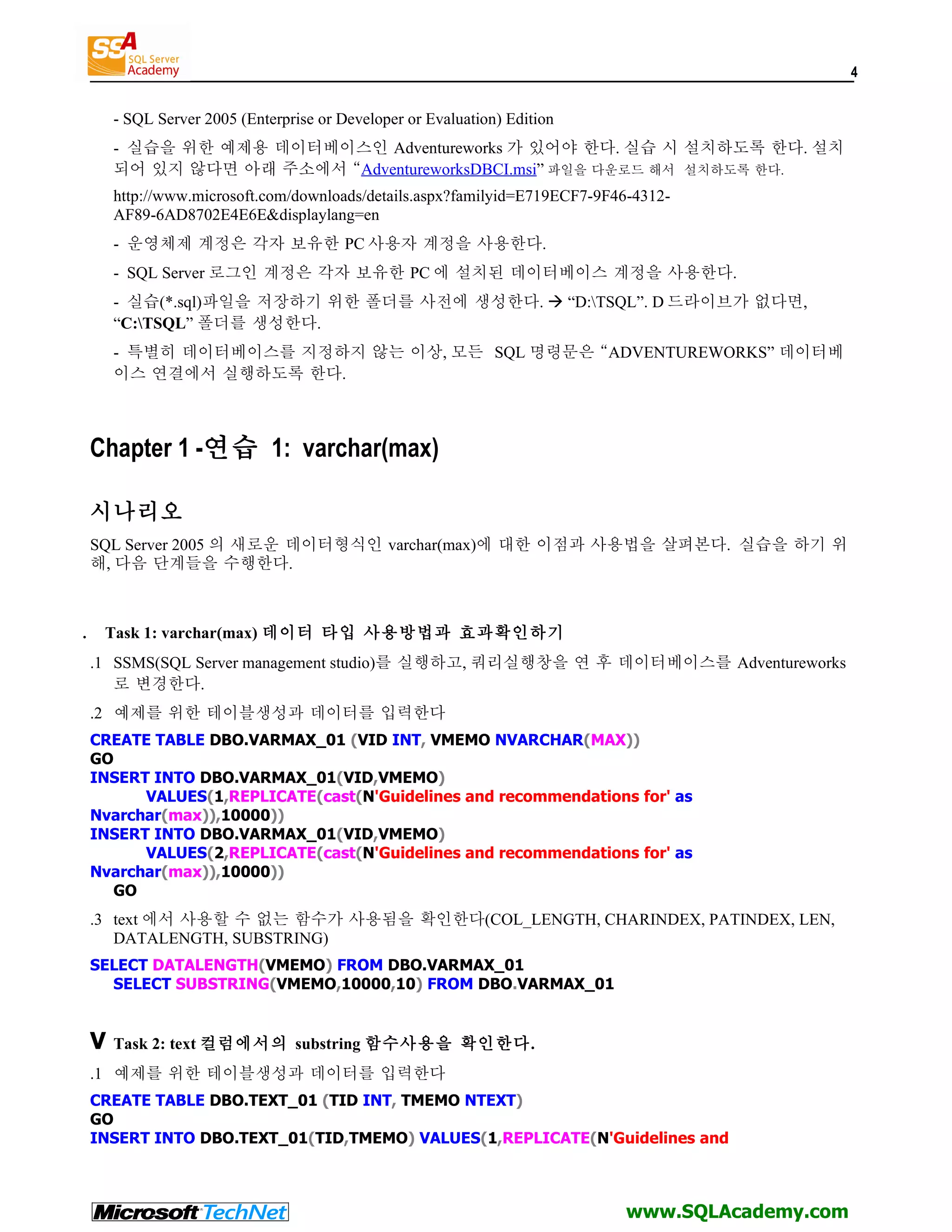 4 - SQL Server 2005 (Enterprise or Developer or Evaluation) Edition - 실습을 위한 예제용 데이터베이스인 Adventureworks 가 있어야 한다. 실습 시 설치하도록 한다. 설치 되어 있지 않다면 아래 주소에서 “AdventureworksDBCI.msi” 파일을 다운로드 해서 설치하도록 한다. http://www.microsoft.com/downloads/details.aspx?familyid=E719ECF7-9F46-4312- AF89-6AD8702E4E6E&displaylang=en - 운영체제 계정은 각자 보유한 PC 사용자 계정을 사용한다. - SQL Server 로그인 계정은 각자 보유한 PC 에 설치된 데이터베이스 계정을 사용한다. - 실습(*.sql)파일을 저장하기 위한 폴더를 사전에 생성한다.  “D:TSQL”. D 드라이브가 없다면, “C:TSQL” 폴더를 생성한다. - 특별히 데이터베이스를 지정하지 않는 이상, 모든 SQL 명령문은 “ADVENTUREWORKS” 데이터베 이스 연결에서 실행하도록 한다. Chapter 1 -연습 1: varchar(max) 시나리오 SQL Server 2005 의 새로운 데이터형식인 varchar(max)에 대한 이점과 사용법을 살펴본다. 실습을 하기 위 해, 다음 단계들을 수행한다. . Task 1: varchar(max) 데이터 타입 사용방법과 효과확인하기 .1 SSMS(SQL Server management studio)를 실행하고, 쿼리실행창을 연 후 데이터베이스를 Adventureworks 로 변경한다. .2 예제를 위한 테이블생성과 데이터를 입력한다 CREATE TABLE DBO.VARMAX_01 (VID INT, VMEMO NVARCHAR(MAX)) GO INSERT INTO DBO.VARMAX_01(VID,VMEMO) VALUES(1,REPLICATE(cast(N'Guidelines and recommendations for' as Nvarchar(max)),10000)) INSERT INTO DBO.VARMAX_01(VID,VMEMO) VALUES(2,REPLICATE(cast(N'Guidelines and recommendations for' as Nvarchar(max)),10000)) GO .3 text 에서 사용할 수 없는 함수가 사용됨을 확인한다(COL_LENGTH, CHARINDEX, PATINDEX, LEN, DATALENGTH, SUBSTRING) SELECT DATALENGTH(VMEMO) FROM DBO.VARMAX_01 SELECT SUBSTRING(VMEMO,10000,10) FROM DBO.VARMAX_01 V Task 2: text 컬럼에서의 substring 함수사용을 확인한다. .1 예제를 위한 테이블생성과 데이터를 입력한다 CREATE TABLE DBO.TEXT_01 (TID INT, TMEMO NTEXT) GO INSERT INTO DBO.TEXT_01(TID,TMEMO) VALUES(1,REPLICATE(N'Guidelines and www.SQLAcademy.com 
