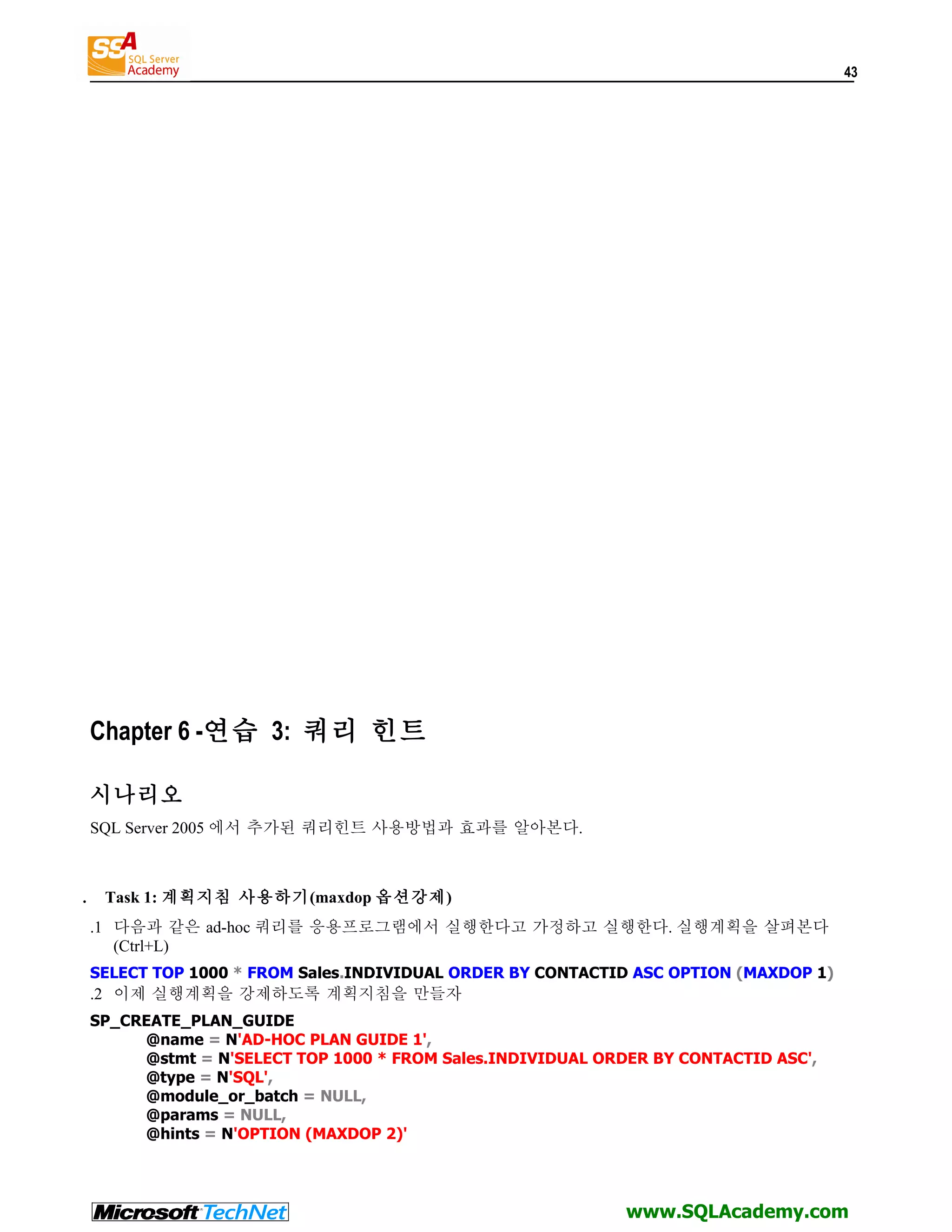 43 Chapter 6 -연습 3: 쿼리 힌트 시나리오 SQL Server 2005 에서 추가된 쿼리힌트 사용방법과 효과를 알아본다. . Task 1: 계획지침 사용하기(maxdop 옵션강제) .1 다음과 같은 ad-hoc 쿼리를 응용프로그램에서 실행한다고 가정하고 실행한다. 실행계획을 살펴본다 (Ctrl+L) SELECT TOP 1000 * FROM Sales.INDIVIDUAL ORDER BY CONTACTID ASC OPTION (MAXDOP 1) .2 이제 실행계획을 강제하도록 계획지침을 만들자 SP_CREATE_PLAN_GUIDE @name = N'AD-HOC PLAN GUIDE 1', @stmt = N'SELECT TOP 1000 * FROM Sales.INDIVIDUAL ORDER BY CONTACTID ASC', @type = N'SQL', @module_or_batch = NULL, @params = NULL, @hints = N'OPTION (MAXDOP 2)' www.SQLAcademy.com 