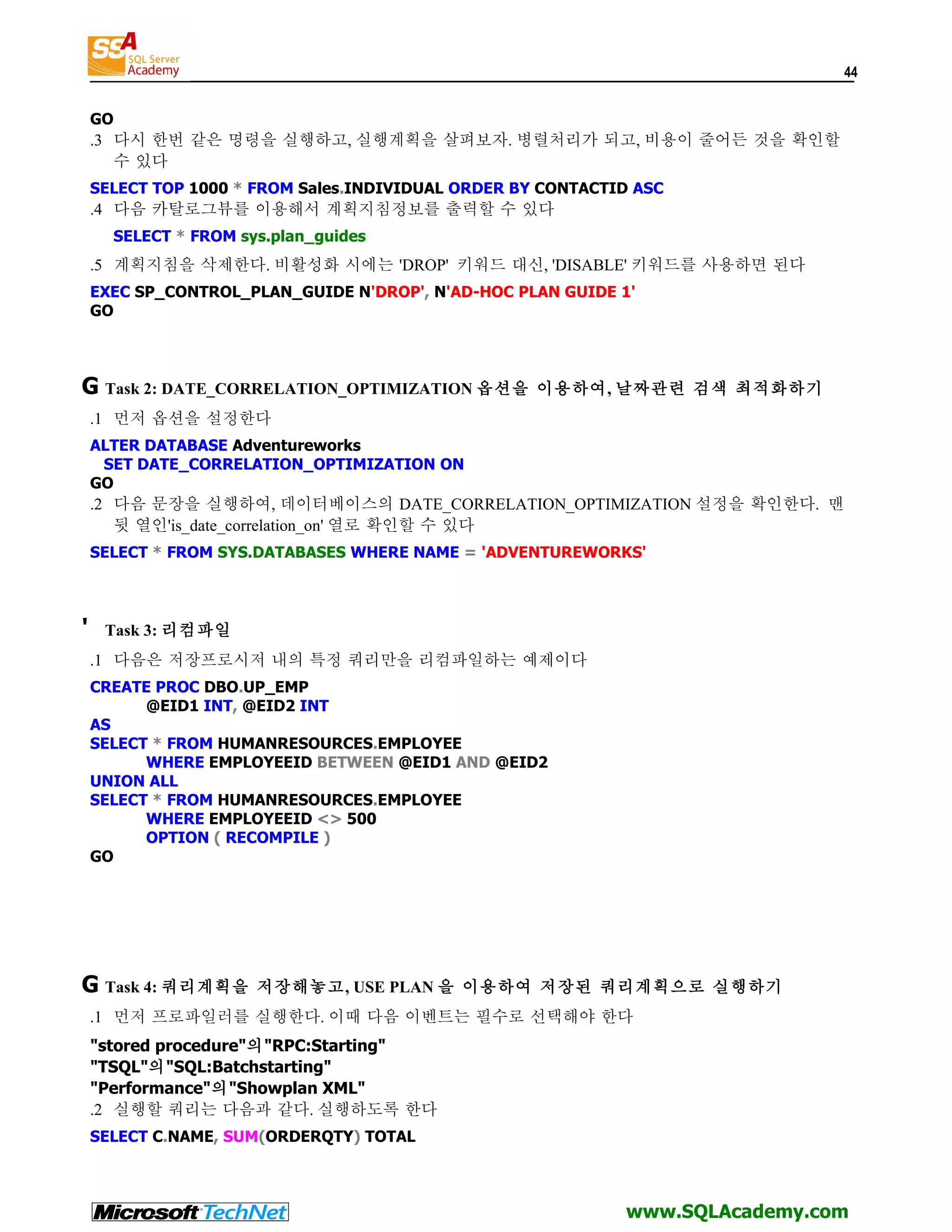 44 GO .3 다시 한번 같은 명령을 실행하고, 실행계획을 살펴보자. 병렬처리가 되고, 비용이 줄어든 것을 확인할 수 있다 SELECT TOP 1000 * FROM Sales.INDIVIDUAL ORDER BY CONTACTID ASC .4 다음 카탈로그뷰를 이용해서 계획지침정보를 출력할 수 있다 SELECT * FROM sys.plan_guides .5 계획지침을 삭제한다. 비활성화 시에는 'DROP' 키워드 대신, 'DISABLE' 키워드를 사용하면 된다 EXEC SP_CONTROL_PLAN_GUIDE N'DROP', N'AD-HOC PLAN GUIDE 1' GO G Task 2: DATE_CORRELATION_OPTIMIZATION 옵션을 이용하여, 날짜관련 검색 최적화하기 .1 먼저 옵션을 설정한다 ALTER DATABASE Adventureworks SET DATE_CORRELATION_OPTIMIZATION ON GO .2 다음 문장을 실행하여, 데이터베이스의 DATE_CORRELATION_OPTIMIZATION 설정을 확인한다. 맨 뒷 열인'is_date_correlation_on' 열로 확인할 수 있다 SELECT * FROM SYS.DATABASES WHERE NAME = 'ADVENTUREWORKS' ' Task 3: 리컴파일 .1 다음은 저장프로시저 내의 특정 쿼리만을 리컴파일하는 예제이다 CREATE PROC DBO.UP_EMP @EID1 INT, @EID2 INT AS SELECT * FROM HUMANRESOURCES.EMPLOYEE WHERE EMPLOYEEID BETWEEN @EID1 AND @EID2 UNION ALL SELECT * FROM HUMANRESOURCES.EMPLOYEE WHERE EMPLOYEEID <> 500 OPTION ( RECOMPILE ) GO G Task 4: 쿼리계획을 저장해놓고, USE PLAN 을 이용하여 저장된 쿼리계획으로 실행하기 .1 먼저 프로파일러를 실행한다. 이때 다음 이벤트는 필수로 선택해야 한다 "stored procedure"의"RPC:Starting" "TSQL"의"SQL:Batchstarting" "Performance"의"Showplan XML" .2 실행할 쿼리는 다음과 같다. 실행하도록 한다 SELECT C.NAME, SUM(ORDERQTY) TOTAL www.SQLAcademy.com 