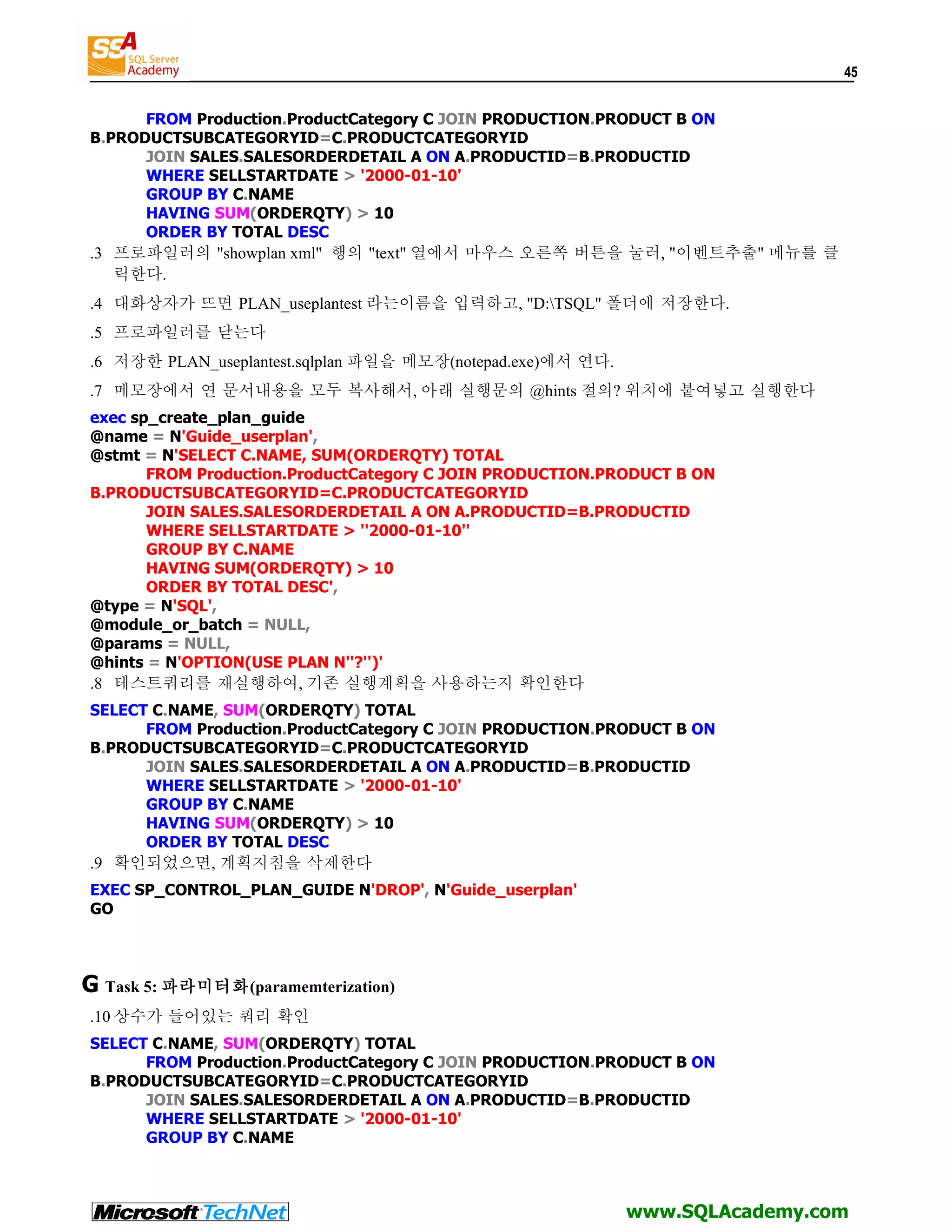 45 FROM Production.ProductCategory C JOIN PRODUCTION.PRODUCT B ON B.PRODUCTSUBCATEGORYID=C.PRODUCTCATEGORYID JOIN SALES.SALESORDERDETAIL A ON A.PRODUCTID=B.PRODUCTID WHERE SELLSTARTDATE > '2000-01-10' GROUP BY C.NAME HAVING SUM(ORDERQTY) > 10 ORDER BY TOTAL DESC .3 프로파일러의 "showplan xml" 행의 "text" 열에서 마우스 오른쪽 버튼을 눌러, "이벤트추출" 메뉴를 클 릭한다. .4 대화상자가 뜨면 PLAN_useplantest 라는이름을 입력하고, "D:TSQL" 폴더에 저장한다. .5 프로파일러를 닫는다 .6 저장한 PLAN_useplantest.sqlplan 파일을 메모장(notepad.exe)에서 연다. .7 메모장에서 연 문서내용을 모두 복사해서, 아래 실행문의 @hints 절의? 위치에 붙여넣고 실행한다 exec sp_create_plan_guide @name = N'Guide_userplan', @stmt = N'SELECT C.NAME, SUM(ORDERQTY) TOTAL FROM Production.ProductCategory C JOIN PRODUCTION.PRODUCT B ON B.PRODUCTSUBCATEGORYID=C.PRODUCTCATEGORYID JOIN SALES.SALESORDERDETAIL A ON A.PRODUCTID=B.PRODUCTID WHERE SELLSTARTDATE > ''2000-01-10'' GROUP BY C.NAME HAVING SUM(ORDERQTY) > 10 ORDER BY TOTAL DESC', @type = N'SQL', @module_or_batch = NULL, @params = NULL, @hints = N'OPTION(USE PLAN N''?'')' .8 테스트쿼리를 재실행하여, 기존 실행계획을 사용하는지 확인한다 SELECT C.NAME, SUM(ORDERQTY) TOTAL FROM Production.ProductCategory C JOIN PRODUCTION.PRODUCT B ON B.PRODUCTSUBCATEGORYID=C.PRODUCTCATEGORYID JOIN SALES.SALESORDERDETAIL A ON A.PRODUCTID=B.PRODUCTID WHERE SELLSTARTDATE > '2000-01-10' GROUP BY C.NAME HAVING SUM(ORDERQTY) > 10 ORDER BY TOTAL DESC .9 확인되었으면, 계획지침을 삭제한다 EXEC SP_CONTROL_PLAN_GUIDE N'DROP', N'Guide_userplan' GO G Task 5: 파라미터화(paramemterization) .10 상수가 들어있는 쿼리 확인 SELECT C.NAME, SUM(ORDERQTY) TOTAL FROM Production.ProductCategory C JOIN PRODUCTION.PRODUCT B ON B.PRODUCTSUBCATEGORYID=C.PRODUCTCATEGORYID JOIN SALES.SALESORDERDETAIL A ON A.PRODUCTID=B.PRODUCTID WHERE SELLSTARTDATE > '2000-01-10' GROUP BY C.NAME www.SQLAcademy.com 