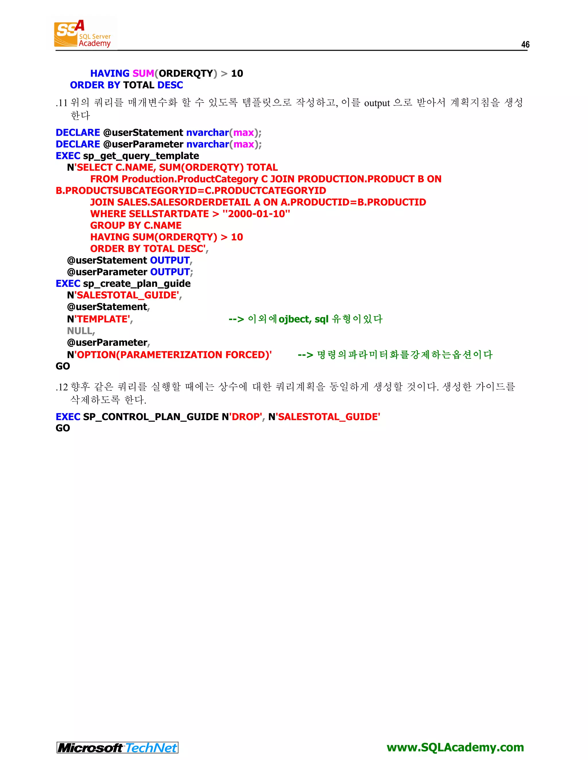 46 HAVING SUM(ORDERQTY) > 10 ORDER BY TOTAL DESC .11 위의 쿼리를 매개변수화 할 수 있도록 템플릿으로 작성하고, 이를 output 으로 받아서 계획지침을 생성 한다 DECLARE @userStatement nvarchar(max); DECLARE @userParameter nvarchar(max); EXEC sp_get_query_template N'SELECT C.NAME, SUM(ORDERQTY) TOTAL FROM Production.ProductCategory C JOIN PRODUCTION.PRODUCT B ON B.PRODUCTSUBCATEGORYID=C.PRODUCTCATEGORYID JOIN SALES.SALESORDERDETAIL A ON A.PRODUCTID=B.PRODUCTID WHERE SELLSTARTDATE > ''2000-01-10'' GROUP BY C.NAME HAVING SUM(ORDERQTY) > 10 ORDER BY TOTAL DESC', @userStatement OUTPUT, @userParameter OUTPUT; EXEC sp_create_plan_guide N'SALESTOTAL_GUIDE', @userStatement, N'TEMPLATE', --> 이외에ojbect, sql 유형이있다 NULL, @userParameter, N'OPTION(PARAMETERIZATION FORCED)' --> 명령의파라미터화를강제하는옵션이다 GO .12 향후 같은 쿼리를 실행할 때에는 상수에 대한 쿼리계획을 동일하게 생성할 것이다. 생성한 가이드를 삭제하도록 한다. EXEC SP_CONTROL_PLAN_GUIDE N'DROP', N'SALESTOTAL_GUIDE' GO www.SQLAcademy.com 