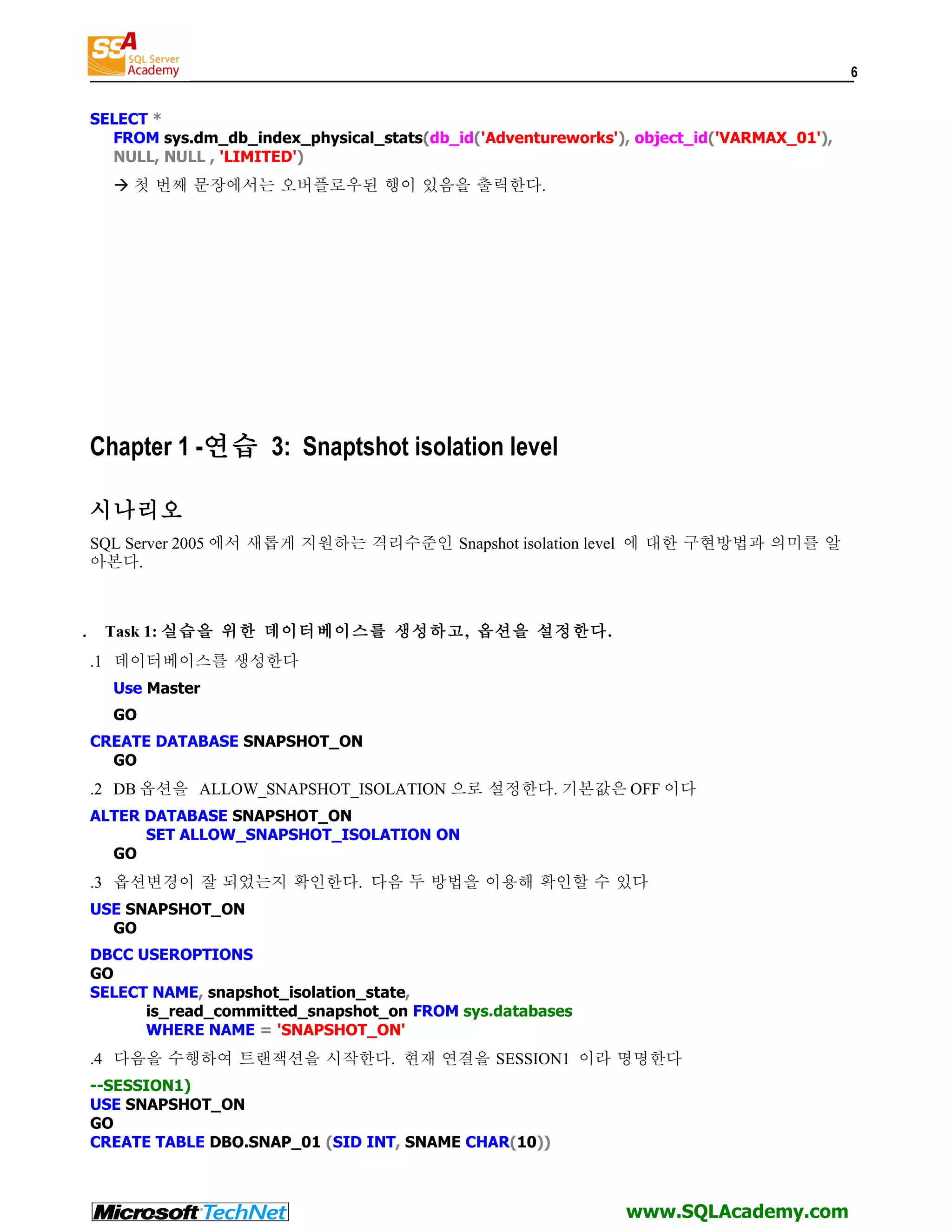 6 SELECT * FROM sys.dm_db_index_physical_stats(db_id('Adventureworks'), object_id('VARMAX_01'), NULL, NULL , 'LIMITED')  첫 번째 문장에서는 오버플로우된 행이 있음을 출력한다. Chapter 1 -연습 3: Snaptshot isolation level 시나리오 SQL Server 2005 에서 새롭게 지원하는 격리수준인 Snapshot isolation level 에 대한 구현방법과 의미를 알 아본다. . Task 1: 실습을 위한 데이터베이스를 생성하고, 옵션을 설정한다. .1 데이터베이스를 생성한다 Use Master GO CREATE DATABASE SNAPSHOT_ON GO .2 DB 옵션을 ALLOW_SNAPSHOT_ISOLATION 으로 설정한다. 기본값은 OFF 이다 ALTER DATABASE SNAPSHOT_ON SET ALLOW_SNAPSHOT_ISOLATION ON GO .3 옵션변경이 잘 되었는지 확인한다. 다음 두 방법을 이용해 확인할 수 있다 USE SNAPSHOT_ON GO DBCC USEROPTIONS GO SELECT NAME, snapshot_isolation_state, is_read_committed_snapshot_on FROM sys.databases WHERE NAME = 'SNAPSHOT_ON' .4 다음을 수행하여 트랜잭션을 시작한다. 현재 연결을 SESSION1 이라 명명한다 --SESSION1) USE SNAPSHOT_ON GO CREATE TABLE DBO.SNAP_01 (SID INT, SNAME CHAR(10)) www.SQLAcademy.com 