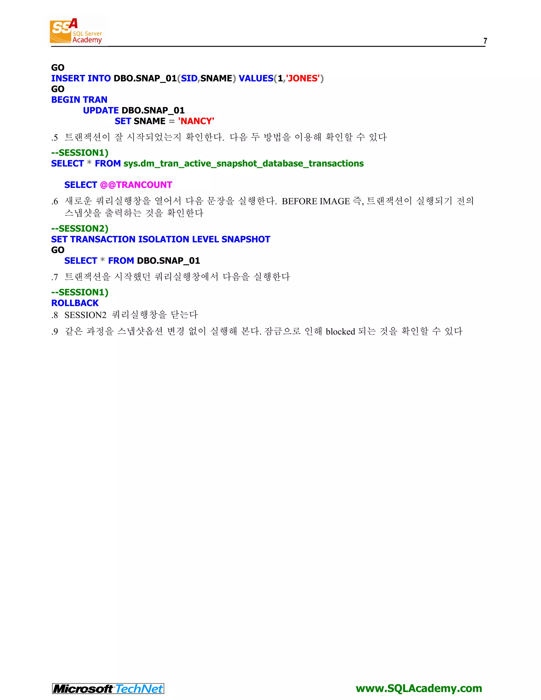 7 GO INSERT INTO DBO.SNAP_01(SID,SNAME) VALUES(1,'JONES') GO BEGIN TRAN UPDATE DBO.SNAP_01 SET SNAME = 'NANCY' .5 트랜잭션이 잘 시작되었는지 확인한다. 다음 두 방법을 이용해 확인할 수 있다 --SESSION1) SELECT * FROM sys.dm_tran_active_snapshot_database_transactions SELECT @@TRANCOUNT .6 새로운 쿼리실행창을 열어서 다음 문장을 실행한다. BEFORE IMAGE 즉, 트랜잭션이 실행되기 전의 스냅샷을 출력하는 것을 확인한다 --SESSION2) SET TRANSACTION ISOLATION LEVEL SNAPSHOT GO SELECT * FROM DBO.SNAP_01 .7 트랜잭션을 시작했던 쿼리실행창에서 다음을 실행한다 --SESSION1) ROLLBACK .8 SESSION2 쿼리실행창을 닫는다 .9 같은 과정을 스냅샷옵션 변경 없이 실행해 본다. 잠금으로 인해 blocked 되는 것을 확인할 수 있다 www.SQLAcademy.com 