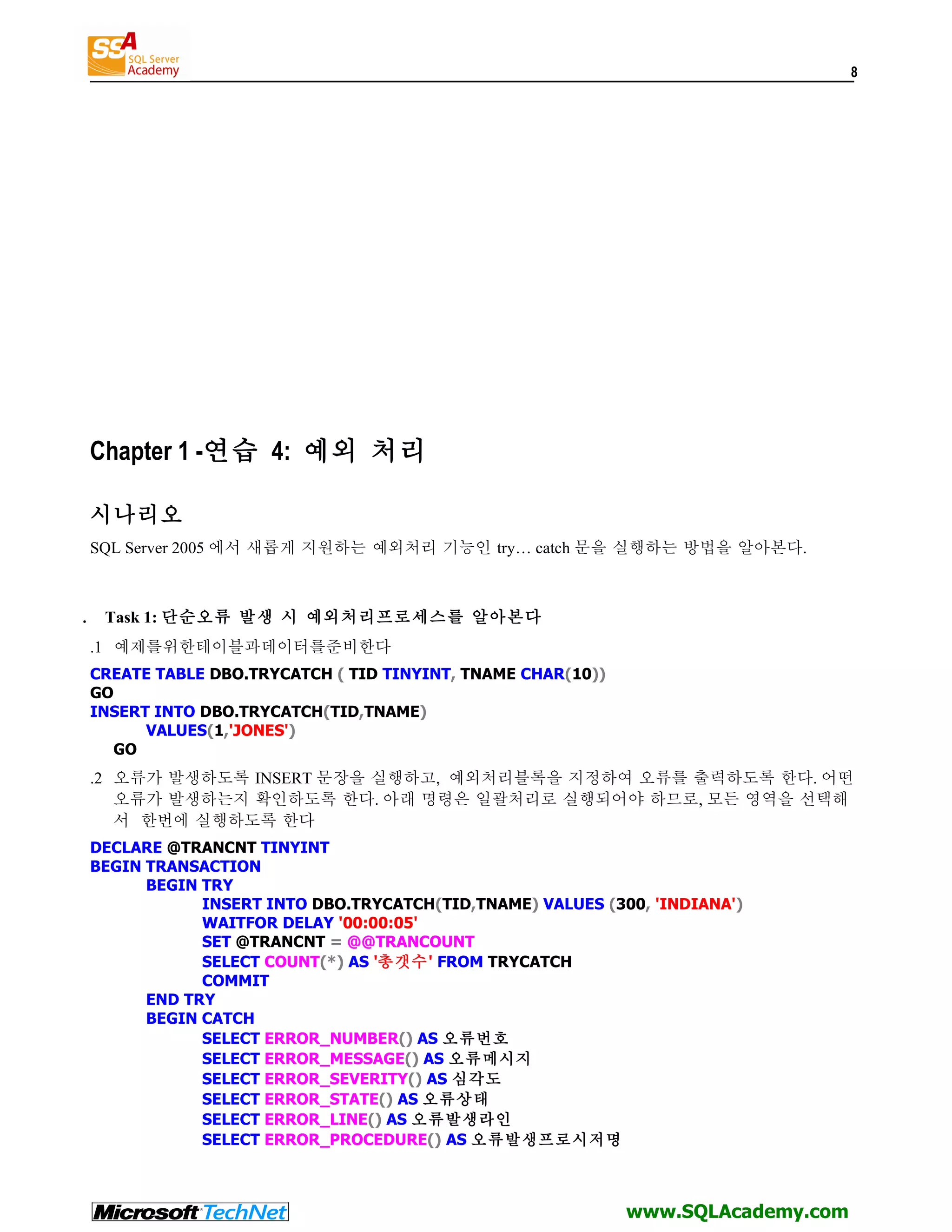 8 Chapter 1 -연습 4: 예외 처리 시나리오 SQL Server 2005 에서 새롭게 지원하는 예외처리 기능인 try… catch 문을 실행하는 방법을 알아본다. . Task 1: 단순오류 발생 시 예외처리프로세스를 알아본다 .1 예제를위한테이블과데이터를준비한다 CREATE TABLE DBO.TRYCATCH ( TID TINYINT, TNAME CHAR(10)) GO INSERT INTO DBO.TRYCATCH(TID,TNAME) VALUES(1,'JONES') GO .2 오류가 발생하도록 INSERT 문장을 실행하고, 예외처리블록을 지정하여 오류를 출력하도록 한다. 어떤 오류가 발생하는지 확인하도록 한다. 아래 명령은 일괄처리로 실행되어야 하므로, 모든 영역을 선택해 서 한번에 실행하도록 한다 DECLARE @TRANCNT TINYINT BEGIN TRANSACTION BEGIN TRY INSERT INTO DBO.TRYCATCH(TID,TNAME) VALUES (300, 'INDIANA') WAITFOR DELAY '00:00:05' SET @TRANCNT = @@TRANCOUNT SELECT COUNT(*) AS '총갯수' FROM TRYCATCH COMMIT END TRY BEGIN CATCH SELECT ERROR_NUMBER() AS 오류번호 SELECT ERROR_MESSAGE() AS 오류메시지 SELECT ERROR_SEVERITY() AS 심각도 SELECT ERROR_STATE() AS 오류상태 SELECT ERROR_LINE() AS 오류발생라인 SELECT ERROR_PROCEDURE() AS 오류발생프로시저명 www.SQLAcademy.com 