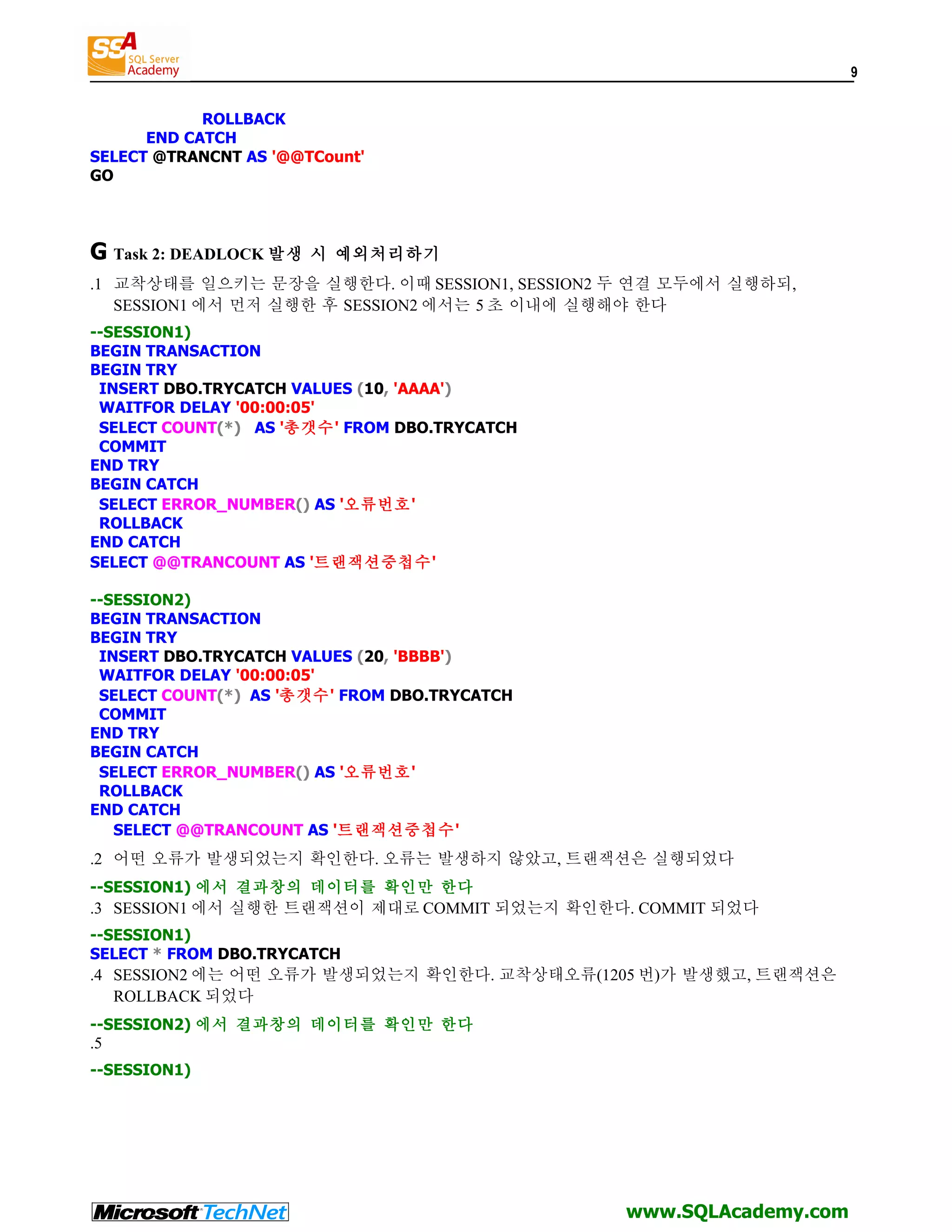 9 ROLLBACK END CATCH SELECT @TRANCNT AS '@@TCount' GO G Task 2: DEADLOCK 발생 시 예외처리하기 .1 교착상태를 일으키는 문장을 실행한다. 이때 SESSION1, SESSION2 두 연결 모두에서 실행하되, SESSION1 에서 먼저 실행한 후 SESSION2 에서는 5 초 이내에 실행해야 한다 --SESSION1) BEGIN TRANSACTION BEGIN TRY INSERT DBO.TRYCATCH VALUES (10, 'AAAA') WAITFOR DELAY '00:00:05' SELECT COUNT(*) AS '총갯수' FROM DBO.TRYCATCH COMMIT END TRY BEGIN CATCH SELECT ERROR_NUMBER() AS '오류번호' ROLLBACK END CATCH SELECT @@TRANCOUNT AS '트랜잭션중첩수' --SESSION2) BEGIN TRANSACTION BEGIN TRY INSERT DBO.TRYCATCH VALUES (20, 'BBBB') WAITFOR DELAY '00:00:05' SELECT COUNT(*) AS '총갯수' FROM DBO.TRYCATCH COMMIT END TRY BEGIN CATCH SELECT ERROR_NUMBER() AS '오류번호' ROLLBACK END CATCH SELECT @@TRANCOUNT AS '트랜잭션중첩수' .2 어떤 오류가 발생되었는지 확인한다. 오류는 발생하지 않았고, 트랜잭션은 실행되었다 --SESSION1) 에서 결과창의 데이터를 확인만 한다 .3 SESSION1 에서 실행한 트랜잭션이 제대로 COMMIT 되었는지 확인한다. COMMIT 되었다 --SESSION1) SELECT * FROM DBO.TRYCATCH .4 SESSION2 에는 어떤 오류가 발생되었는지 확인한다. 교착상태오류(1205 번)가 발생했고, 트랜잭션은 ROLLBACK 되었다 --SESSION2) 에서 결과창의 데이터를 확인만 한다 .5 --SESSION1) www.SQLAcademy.com 