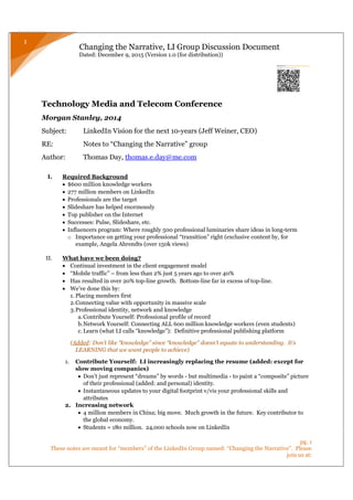 Changing the Narrative, LI Group Discussion Document
Dated: December 9, 2015 (Version 1.0 (for distribution))
pg. 1
These notes are meant for “members” of the LinkedIn Group named: “Changing the Narrative”. Please
join us at:
1
Technology Media and Telecom Conference
Morgan Stanley, 2014
Subject: LinkedIn Vision for the next 10-years (Jeff Weiner, CEO)
RE: Notes to “Changing the Narrative” group
Author: Thomas Day, thomas.e.day@me.com
I. Required Background
 $600 million knowledge workers
 277 million members on LinkedIn
 Professionals are the target
 Slideshare has helped enormously
 Top publisher on the Internet
 Successes: Pulse, Slideshare, etc.
 Influencers program: Where roughly 500 professional luminaries share ideas in long-term
o Importance on getting your professional “transition” right (exclusive content by, for
example, Angela Ahrendts (over 150k views)
II. What have we been doing?
 Continual investment in the client engagement model
 “Mobile traffic” – from less than 2% just 5 years ago to over 40%
 Has resulted in over 20% top-line growth. Bottom-line far in excess of top-line.
 We’ve done this by:
1. Placing members first
2.Connecting value with opportunity in massive scale
3.Professional identity, network and knowledge
a.Contribute Yourself: Professional profile of record
b.Network Yourself: Connecting ALL 600 million knowledge workers (even students)
c. Learn (what LI calls “knowledge”): Definitive professional publishing platform
(Added: Don’t like “knowledge” since “knowledge” doesn’t equate to understanding. It’s
LEARNING that we want people to achieve)
1. Contribute Yourself: LI increasingly replacing the resume (added: except for
slow moving companies)
 Don’t just represent “dreams” by words - but multimedia - to paint a “composite” picture
of their professional (added: and personal) identity.
 Instantaneous updates to your digital footprint v/vis your professional skills and
attributes
2. Increasing network
 4 million members in China; big move. Much growth in the future. Key contributor to
the global economy.
 Students = 180 million. 24,000 schools now on LinkedIn
 