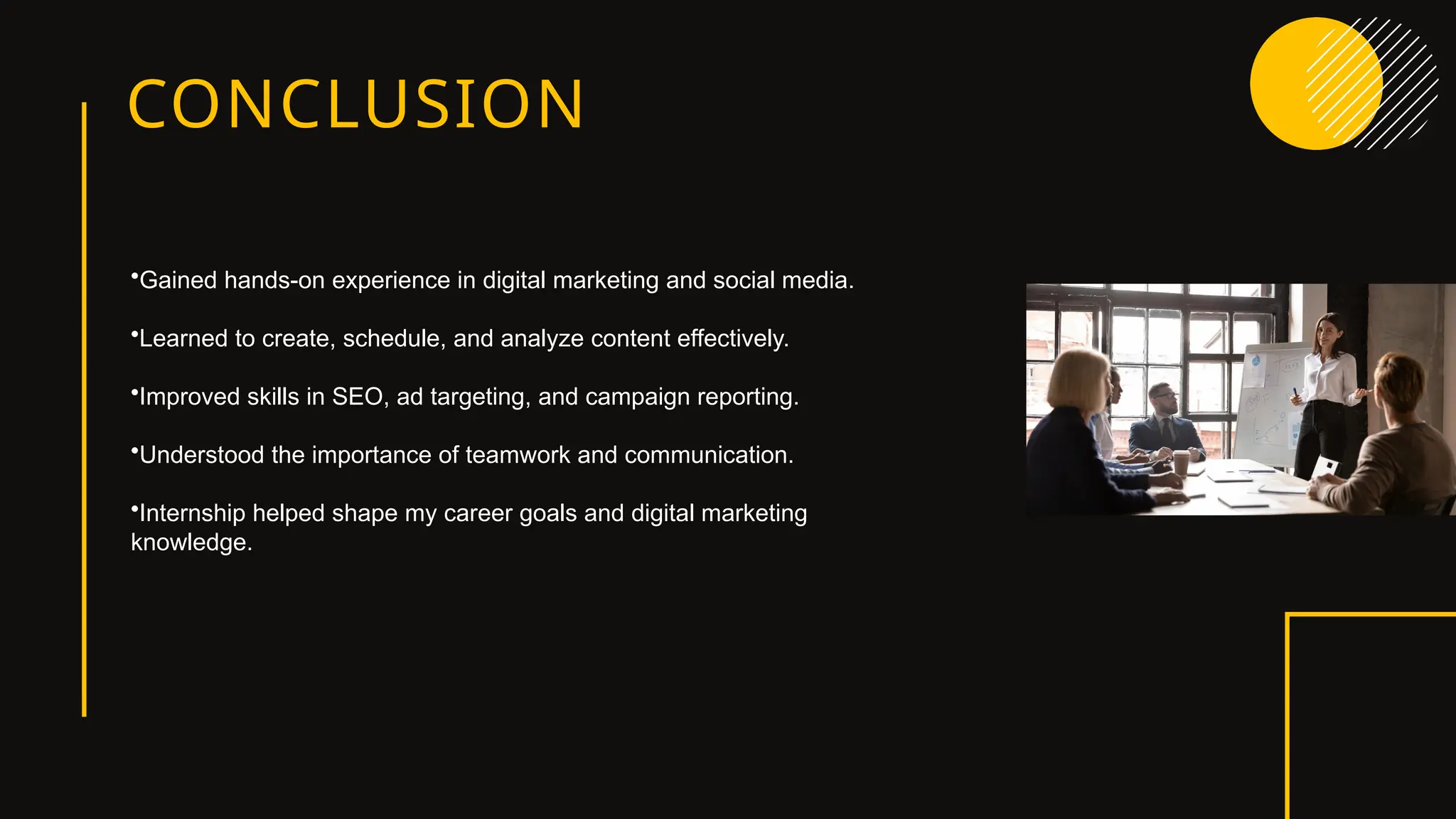 CONCLUSION
•Gained hands-on experience in digital marketing and social media.
•Learned to create, schedule, and analyze content effectively.
•Improved skills in SEO, ad targeting, and campaign reporting.
•Understood the importance of teamwork and communication.
•Internship helped shape my career goals and digital marketing
knowledge.
 