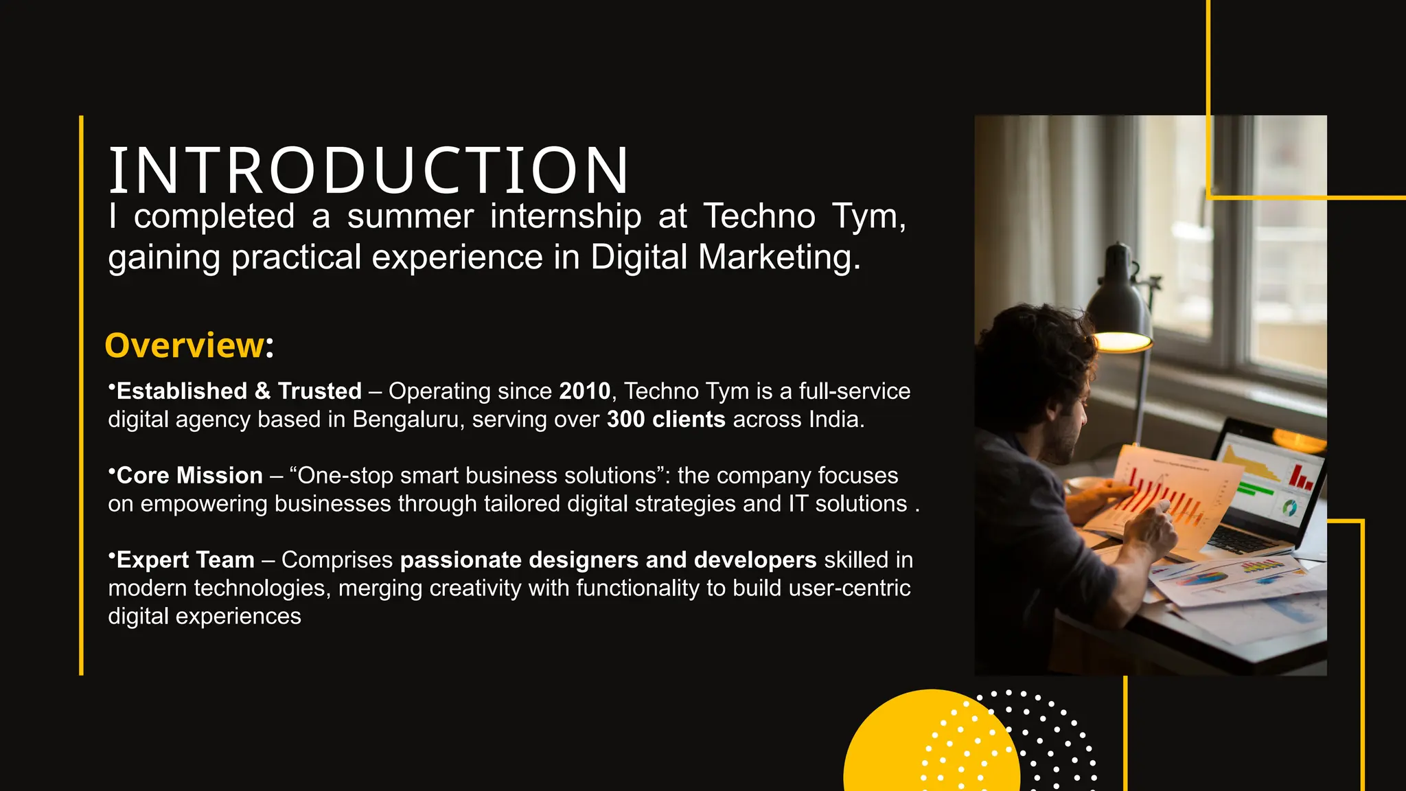 INTRODUCTION
Overview:
I completed a summer internship at Techno Tym,
gaining practical experience in Digital Marketing.
•Established & Trusted – Operating since 2010, Techno Tym is a full-service
digital agency based in Bengaluru, serving over 300 clients across India.
•Core Mission – “One stop smart business solutions”: the company focuses
‑
on empowering businesses through tailored digital strategies and IT solutions .
•Expert Team – Comprises passionate designers and developers skilled in
modern technologies, merging creativity with functionality to build user centric
‑
digital experiences
 