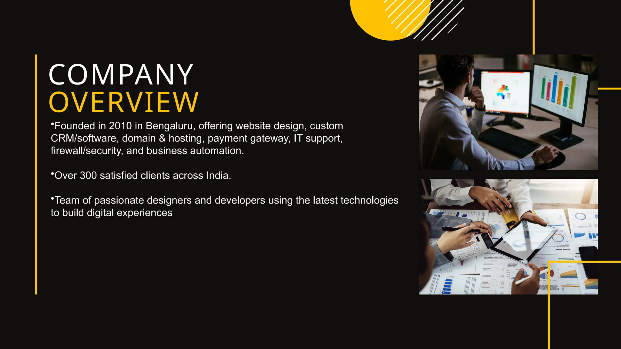 COMPANY
OVERVIEW
•Founded in 2010 in Bengaluru, offering website design, custom
CRM/software, domain & hosting, payment gateway, IT support,
firewall/security, and business automation.
•Over 300 satisfied clients across India.
•Team of passionate designers and developers using the latest technologies
to build digital experiences
 