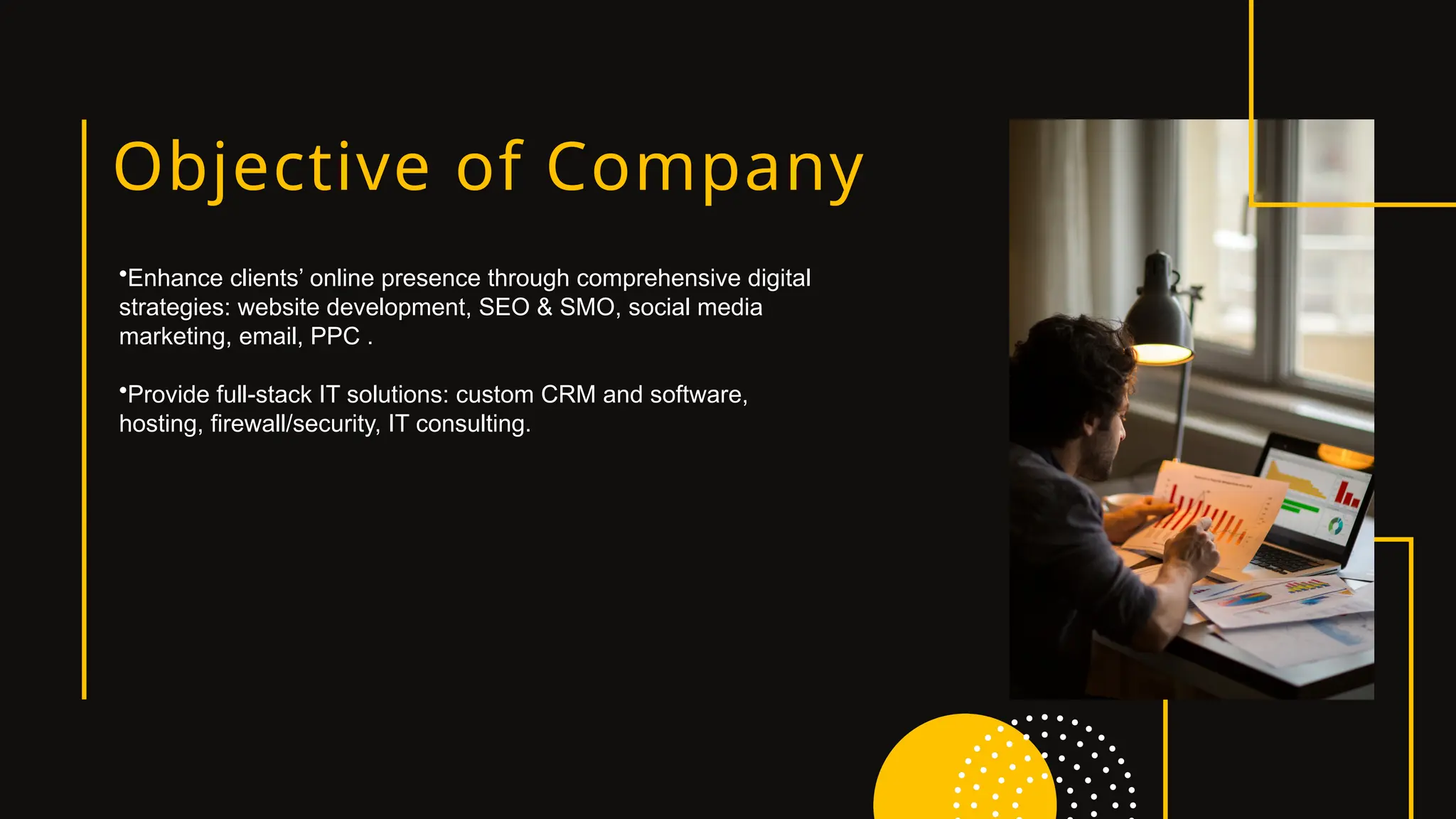 Objective of Company
•Enhance clients’ online presence through comprehensive digital
strategies: website development, SEO & SMO, social media
marketing, email, PPC .
•Provide full-stack IT solutions: custom CRM and software,
hosting, firewall/security, IT consulting.
 