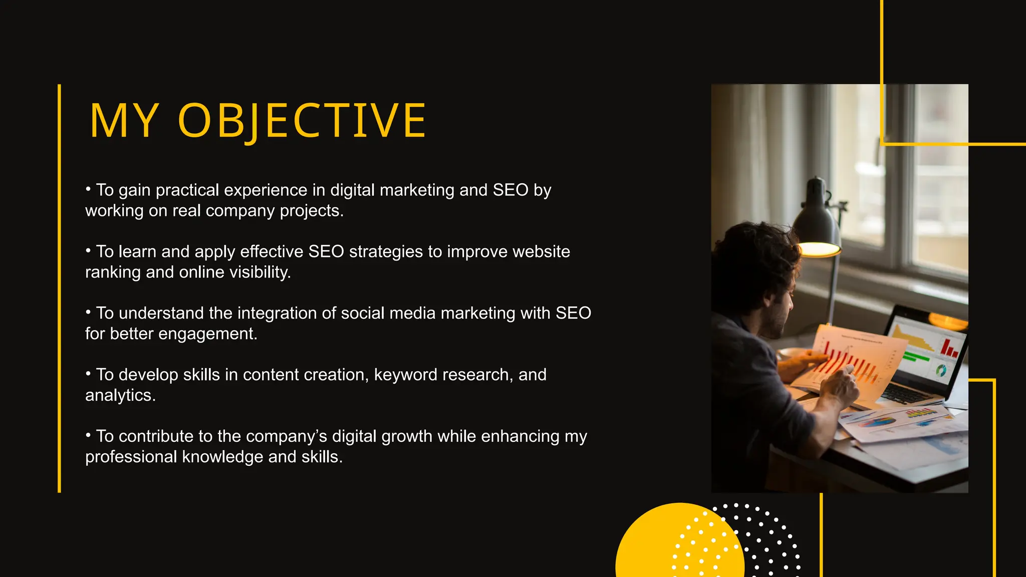 MY OBJECTIVE
• To gain practical experience in digital marketing and SEO by
working on real company projects.
• To learn and apply effective SEO strategies to improve website
ranking and online visibility.
• To understand the integration of social media marketing with SEO
for better engagement.
• To develop skills in content creation, keyword research, and
analytics.
• To contribute to the company’s digital growth while enhancing my
professional knowledge and skills.
 