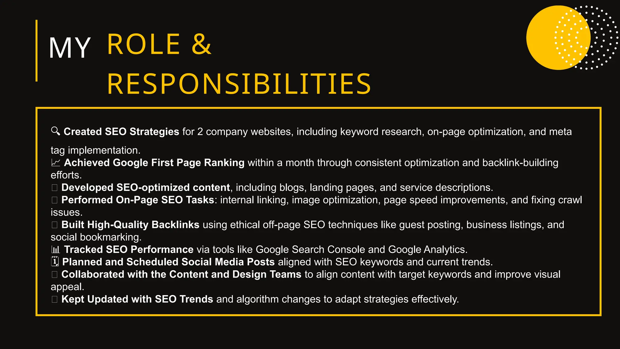 MY ROLE &
RESPONSIBILITIES
🔍 Created SEO Strategies for 2 company websites, including keyword research, on-page optimization, and meta
tag implementation.
📈 Achieved Google First Page Ranking within a month through consistent optimization and backlink-building
efforts.
📝 Developed SEO-optimized content, including blogs, landing pages, and service descriptions.
🧩 Performed On-Page SEO Tasks: internal linking, image optimization, page speed improvements, and fixing crawl
issues.
🔗 Built High-Quality Backlinks using ethical off-page SEO techniques like guest posting, business listings, and
social bookmarking.
📊 Tracked SEO Performance via tools like Google Search Console and Google Analytics.
️
🗓️Planned and Scheduled Social Media Posts aligned with SEO keywords and current trends.
🎯 Collaborated with the Content and Design Teams to align content with target keywords and improve visual
appeal.
🧠 Kept Updated with SEO Trends and algorithm changes to adapt strategies effectively.
 