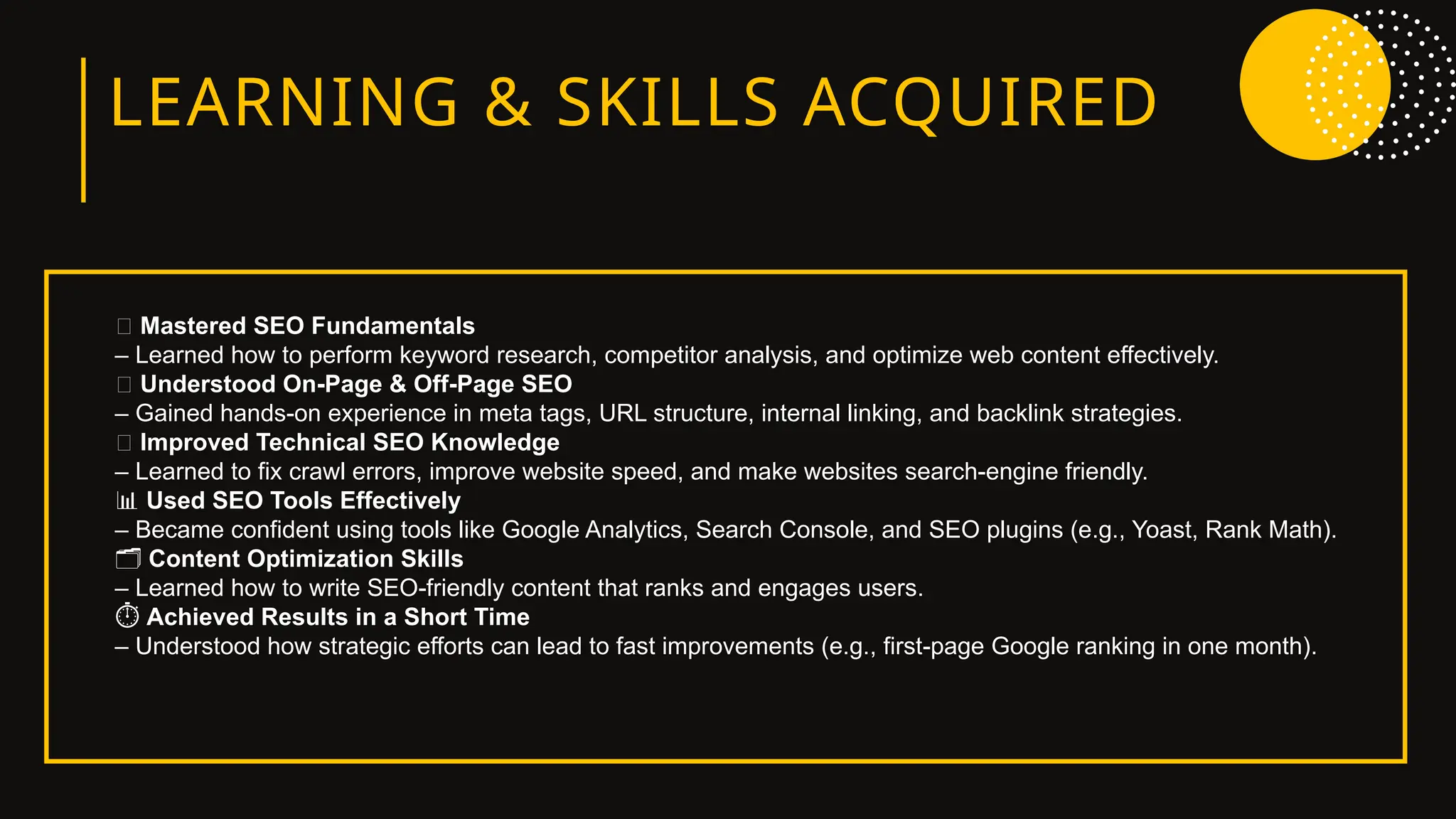 LEARNING & SKILLS ACQUIRED
🔑 Mastered SEO Fundamentals
– Learned how to perform keyword research, competitor analysis, and optimize web content effectively.
🧱 Understood On-Page & Off-Page SEO
– Gained hands-on experience in meta tags, URL structure, internal linking, and backlink strategies.
🧠 Improved Technical SEO Knowledge
– Learned to fix crawl errors, improve website speed, and make websites search-engine friendly.
📊 Used SEO Tools Effectively
– Became confident using tools like Google Analytics, Search Console, and SEO plugins (e.g., Yoast, Rank Math).
️
🗂️Content Optimization Skills
– Learned how to write SEO-friendly content that ranks and engages users.
️
⏱️Achieved Results in a Short Time
– Understood how strategic efforts can lead to fast improvements (e.g., first-page Google ranking in one month).
 