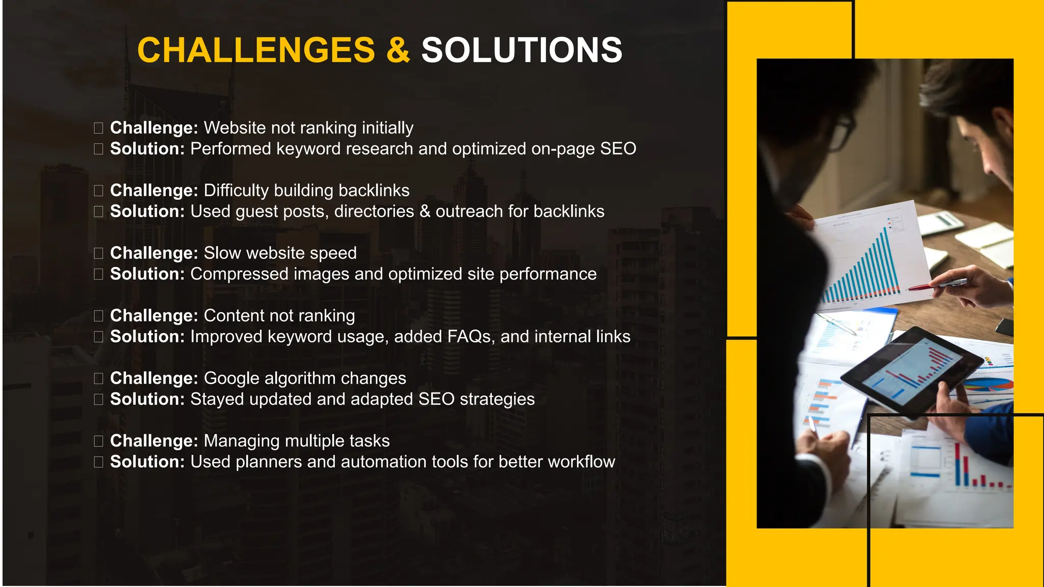 CHALLENGES & SOLUTIONS
🔸 Challenge: Website not ranking initially
✅ Solution: Performed keyword research and optimized on-page SEO
🔸 Challenge: Difficulty building backlinks
✅ Solution: Used guest posts, directories & outreach for backlinks
🔸 Challenge: Slow website speed
✅ Solution: Compressed images and optimized site performance
🔸 Challenge: Content not ranking
✅ Solution: Improved keyword usage, added FAQs, and internal links
🔸 Challenge: Google algorithm changes
✅ Solution: Stayed updated and adapted SEO strategies
🔸 Challenge: Managing multiple tasks
✅ Solution: Used planners and automation tools for better workflow
 