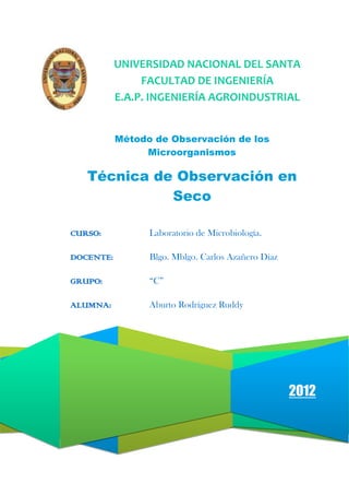 UNIVERSIDAD NACIONAL DEL SANTA
FACULTAD DE INGENIERÍA
E.A.P. INGENIERÍA AGROINDUSTRIAL
Método de Observación de los
Microorganismos

Técnica de Observación en
Seco
CURSO:

Laboratorio de Microbiología.

DOCENTE:

Blgo. Mblgo. Carlos Azañero Díaz

GRUPO:

“C”

ALUMNA:

Aburto Rodríguez Ruddy

2012

 