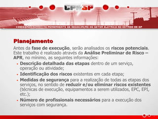 Planejamento
Antes da fase de execução, serão analisados os riscos potenciais.
Este trabalho é realizado através da Análise Preliminar de Risco –
APR, no mínimo, as seguintes informações:
• Descrição detalhada das etapas dentro de um serviço,
operação ou atividade;
• Identificação dos riscos existentes em cada etapa;
• Medidas de segurança para a realização de todas as etapas dos
serviços, no sentido de reduzir e/ou eliminar riscos existentes
(técnicas de execução, equipamentos a serem utilizados, EPC, EPI,
etc.);
• Número de profissionais necessários para a execução dos
serviços com segurança.
 