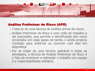 Análise Preliminar de Risco (APR)
• Trata-se de uma técnica de análise prévia de riscos.
• Análise Preliminar de Risco é uma visão do trabalho a
ser executado, que permite a identificação dos riscos
envolvidos em cada passo da tarefa, e ainda propicia
condição para evita-los ou conviver com eles em
segurança.
• Por se tratar de uma técnica aplicável à todas as
atividades, a técnica de Análise Preliminar de Risco é
o fato de promover e estimular o trabalho em equipe
e a responsabilidade solidária.
 