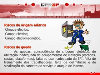 Riscos de origem elétrica
Choque elétrico;
Campo elétrico;
Campo eletromagnético.
Riscos de queda
As quedas, conseqüência de choques elétricos, de
utilização inadequada de equipamentos de elevação (escadas,
cestas, plataformas), falta ou uso inadequado de EPI, falta de
treinamento dos trabalhadores, falta de delimitação e de
sinalização do canteiro do serviço e ataque de insetos.
 