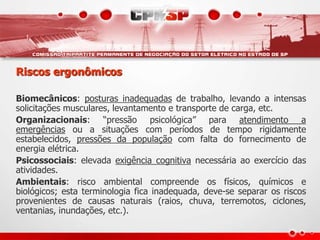Riscos ergonômicos
Biomecânicos: posturas inadequadas de trabalho, levando a intensas
solicitações musculares, levantamento e transporte de carga, etc.
Organizacionais: “pressão psicológica” para atendimento a
emergências ou a situações com períodos de tempo rigidamente
estabelecidos, pressões da população com falta do fornecimento de
energia elétrica.
Psicossociais: elevada exigência cognitiva necessária ao exercício das
atividades.
Ambientais: risco ambiental compreende os físicos, químicos e
biológicos; esta terminologia fica inadequada, deve-se separar os riscos
provenientes de causas naturais (raios, chuva, terremotos, ciclones,
ventanias, inundações, etc.).
 