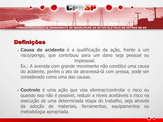 Definições
• Causa de acidente é a qualificação da ação, frente a um
risco/perigo, que contribuiu para um dano seja pessoal ou
impessoal.
Ex.: A avenida com grande movimento não constitui uma causa
do acidente, porém o ato de atravessá-lá com pressa, pode ser
considerado como uma das causas.
• Controle é uma ação que visa eliminar/controlar o risco ou
quando isso não é possível, reduzir a níveis aceitáveis o risco na
execução de uma determinada etapa do trabalho, seja através
da adoção de materiais, ferramentas, equipamentos ou
metodologia apropriada.
 