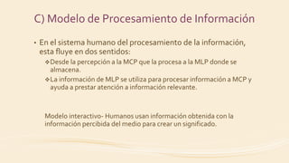 • En el sistema humano del procesamiento de la información,
esta fluye en dos sentidos:
Desde la percepción a la MCP que la procesa a la MLP donde se
almacena.
La información de MLP se utiliza para procesar información a MCP y
ayuda a prestar atención a información relevante.
Modelo interactivo- Humanos usan información obtenida con la
información percibida del medio para crear un significado.
C) Modelo de Procesamiento de Información
 