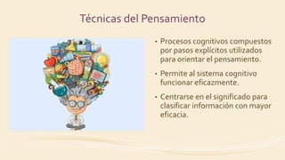 Técnicas del Pensamiento
• Procesos cognitivos compuestos
por pasos explícitos utilizados
para orientar el pensamiento.
• Permite al sistema cognitivo
funcionar eficazmente.
• Centrarse en el significado para
clasificar información con mayor
eficacia.
 