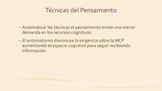 • Automatizar las técnicas el pensamiento existe una menor
demanda en los recursos cognitivos.
• El automatismo disminuye la exigencia sobre la MCP
aumentando el espacio cognitivo para seguir recibiendo
información.
Técnicas del Pensamiento
 