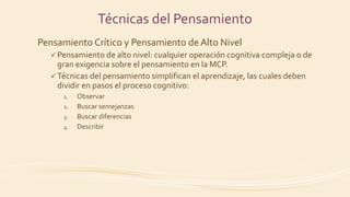 Pensamiento Crítico y Pensamiento de Alto Nivel
 Pensamiento de alto nivel: cualquier operación cognitiva compleja o de
gran exigencia sobre el pensamiento en la MCP.
 Técnicas del pensamiento simplifican el aprendizaje, las cuales deben
dividir en pasos el proceso cognitivo:
1. Observar
2. Buscar semejanzas
3. Buscar diferencias
4. Describir
Técnicas del Pensamiento
 