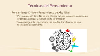 Técnicas del Pensamiento
Pensamiento Crítico y Pensamiento de Alto Nivel
 Pensamiento Crítico: No es una técnica del pensamiento, consiste en
organizar, analizar y evaluar cierta información
 Sin embargo estas operaciones se pueden transformar en una
técnica del pensamiento.
 