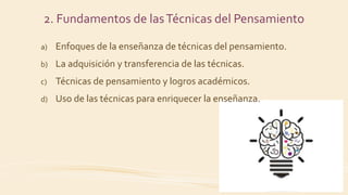 a) Enfoques de la enseñanza de técnicas del pensamiento.
b) La adquisición y transferencia de las técnicas.
c) Técnicas de pensamiento y logros académicos.
d) Uso de las técnicas para enriquecer la enseñanza.
2. Fundamentos de lasTécnicas del Pensamiento
 
