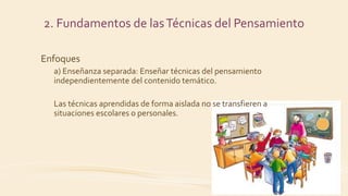Enfoques
a) Enseñanza separada: Enseñar técnicas del pensamiento
independientemente del contenido temático.
Las técnicas aprendidas de forma aislada no se transfieren a
situaciones escolares o personales.
2. Fundamentos de lasTécnicas del Pensamiento
 
