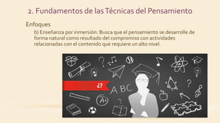 2. Fundamentos de lasTécnicas del Pensamiento
Enfoques
b) Enseñanza por inmersión: Busca que el pensamiento se desarrolle de
forma natural como resultado del compromiso con actividades
relacionadas con el contenido que requiere un alto nivel.
 