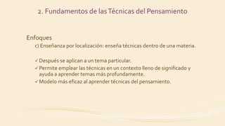 Enfoques
c) Enseñanza por localización: enseña técnicas dentro de una materia.
 Después se aplican a un tema particular.
 Permite emplear las técnicas en un contexto lleno de significado y
ayuda a aprender temas más profundamente.
 Modelo más eficaz al aprender técnicas del pensamiento.
2. Fundamentos de lasTécnicas del Pensamiento
 