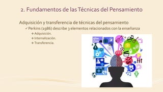 Adquisición y transferencia de técnicas del pensamiento
 Perkins (1986) describe 3 elementos relacionados con la enseñanza
 Adquisición.
 Internalización.
 Transferencia.
2. Fundamentos de lasTécnicas del Pensamiento
 
