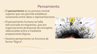 Pensamiento
• El pensamiento es un proceso mental
superior que nos permite establecer
conexiones entre ideas o representaciones.
• El pensamiento humano se halla
estructurado en esquemas, que son
organizaciones jerárquicas de conceptos
relacionados entre si mediante
proposiciones lógicas.
• Nuestro pensamiento no funciona de
forma "lógica“.
 
