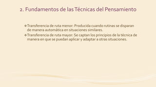 2. Fundamentos de lasTécnicas del Pensamiento
Transferencia de ruta menor: Producida cuando rutinas se disparan
de manera automática en situaciones similares.
Transferencia de ruta mayor: Se captan los principios de la técnica de
manera en que se puedan aplicar y adaptar a otras situaciones.
 