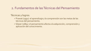 Técnicas y logros:
 Prawat (1991): el aprendizaje y la comprensión son las metas de las
técnicas del pensamiento.
 Glaser (1684): el pensamiento afecta a la adquisición, comprensión y
aplicación del conocimiento.
2. Fundamentos de lasTécnicas del Pensamiento
 