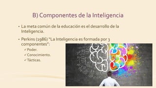 B) Componentes de la Inteligencia
• La meta común de la educación es el desarrollo de la
Inteligencia.
• Perkins (1986) “La Inteligencia es formada por 3
componentes”:
 Poder.
 Conocimiento.
 Tácticas.
 