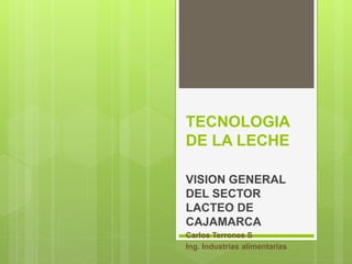 TECNOLOGIA
DE LA LECHE
VISION GENERAL
DEL SECTOR
LACTEO DE
CAJAMARCA
Carlos Terrones S
Ing. Industrias alimentarias
 