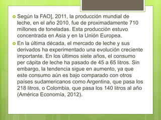  Según la FAO], 2011, la producción mundial de
leche, en el año 2010, fue de proximadamente 710
millones de toneladas. Es...