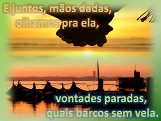 E juntos, mãos dadas, olhamos pra ela, vontades paradas, quais barcos sem vela.